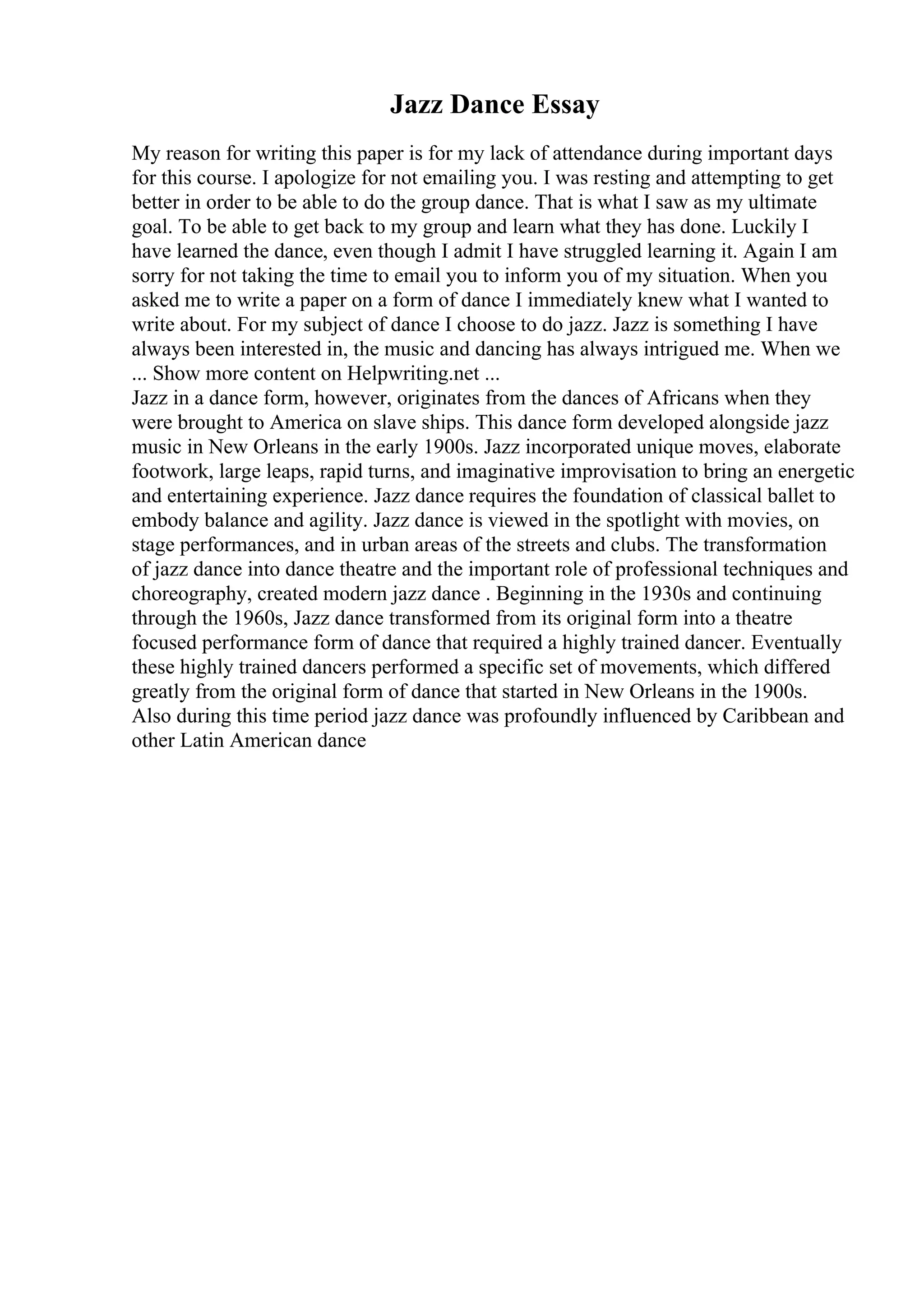 Jazz Dance Essay
My reason for writing this paper is for my lack of attendance during important days
for this course. I apologize for not emailing you. I was resting and attempting to get
better in order to be able to do the group dance. That is what I saw as my ultimate
goal. To be able to get back to my group and learn what they has done. Luckily I
have learned the dance, even though I admit I have struggled learning it. Again I am
sorry for not taking the time to email you to inform you of my situation. When you
asked me to write a paper on a form of dance I immediately knew what I wanted to
write about. For my subject of dance I choose to do jazz. Jazz is something I have
always been interested in, the music and dancing has always intrigued me. When we
... Show more content on Helpwriting.net ...
Jazz in a dance form, however, originates from the dances of Africans when they
were brought to America on slave ships. This dance form developed alongside jazz
music in New Orleans in the early 1900s. Jazz incorporated unique moves, elaborate
footwork, large leaps, rapid turns, and imaginative improvisation to bring an energetic
and entertaining experience. Jazz dance requires the foundation of classical ballet to
embody balance and agility. Jazz dance is viewed in the spotlight with movies, on
stage performances, and in urban areas of the streets and clubs. The transformation
of jazz dance into dance theatre and the important role of professional techniques and
choreography, created modern jazz dance . Beginning in the 1930s and continuing
through the 1960s, Jazz dance transformed from its original form into a theatre
focused performance form of dance that required a highly trained dancer. Eventually
these highly trained dancers performed a specific set of movements, which differed
greatly from the original form of dance that started in New Orleans in the 1900s.
Also during this time period jazz dance was profoundly influenced by Caribbean and
other Latin American dance
 