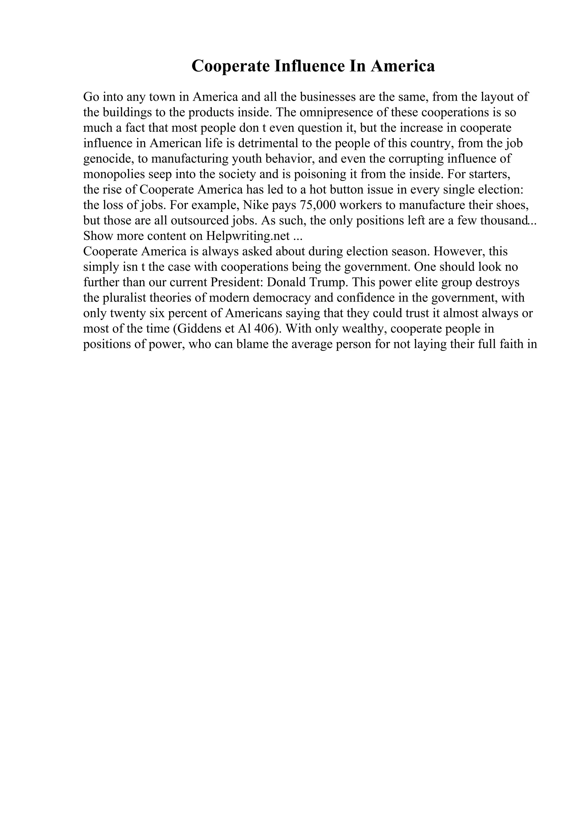 Cooperate Influence In America
Go into any town in America and all the businesses are the same, from the layout of
the buildings to the products inside. The omnipresence of these cooperations is so
much a fact that most people don t even question it, but the increase in cooperate
influence in American life is detrimental to the people of this country, from the job
genocide, to manufacturing youth behavior, and even the corrupting influence of
monopolies seep into the society and is poisoning it from the inside. For starters,
the rise of Cooperate America has led to a hot button issue in every single election:
the loss of jobs. For example, Nike pays 75,000 workers to manufacture their shoes,
but those are all outsourced jobs. As such, the only positions left are a few thousand...
Show more content on Helpwriting.net ...
Cooperate America is always asked about during election season. However, this
simply isn t the case with cooperations being the government. One should look no
further than our current President: Donald Trump. This power elite group destroys
the pluralist theories of modern democracy and confidence in the government, with
only twenty six percent of Americans saying that they could trust it almost always or
most of the time (Giddens et Al 406). With only wealthy, cooperate people in
positions of power, who can blame the average person for not laying their full faith in
 