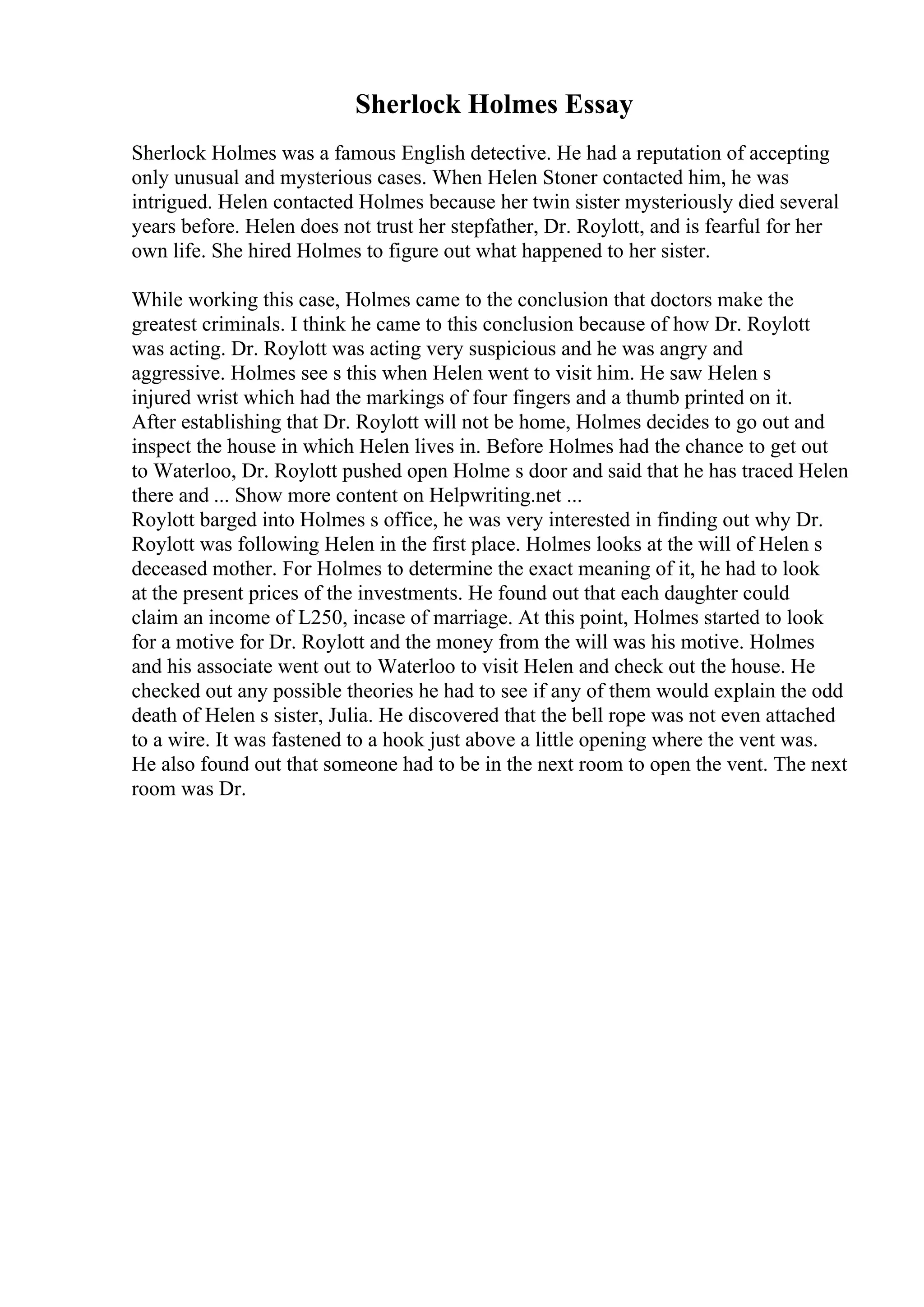 Sherlock Holmes Essay
Sherlock Holmes was a famous English detective. He had a reputation of accepting
only unusual and mysterious cases. When Helen Stoner contacted him, he was
intrigued. Helen contacted Holmes because her twin sister mysteriously died several
years before. Helen does not trust her stepfather, Dr. Roylott, and is fearful for her
own life. She hired Holmes to figure out what happened to her sister.
While working this case, Holmes came to the conclusion that doctors make the
greatest criminals. I think he came to this conclusion because of how Dr. Roylott
was acting. Dr. Roylott was acting very suspicious and he was angry and
aggressive. Holmes see s this when Helen went to visit him. He saw Helen s
injured wrist which had the markings of four fingers and a thumb printed on it.
After establishing that Dr. Roylott will not be home, Holmes decides to go out and
inspect the house in which Helen lives in. Before Holmes had the chance to get out
to Waterloo, Dr. Roylott pushed open Holme s door and said that he has traced Helen
there and ... Show more content on Helpwriting.net ...
Roylott barged into Holmes s office, he was very interested in finding out why Dr.
Roylott was following Helen in the first place. Holmes looks at the will of Helen s
deceased mother. For Holmes to determine the exact meaning of it, he had to look
at the present prices of the investments. He found out that each daughter could
claim an income of L250, incase of marriage. At this point, Holmes started to look
for a motive for Dr. Roylott and the money from the will was his motive. Holmes
and his associate went out to Waterloo to visit Helen and check out the house. He
checked out any possible theories he had to see if any of them would explain the odd
death of Helen s sister, Julia. He discovered that the bell rope was not even attached
to a wire. It was fastened to a hook just above a little opening where the vent was.
He also found out that someone had to be in the next room to open the vent. The next
room was Dr.
 