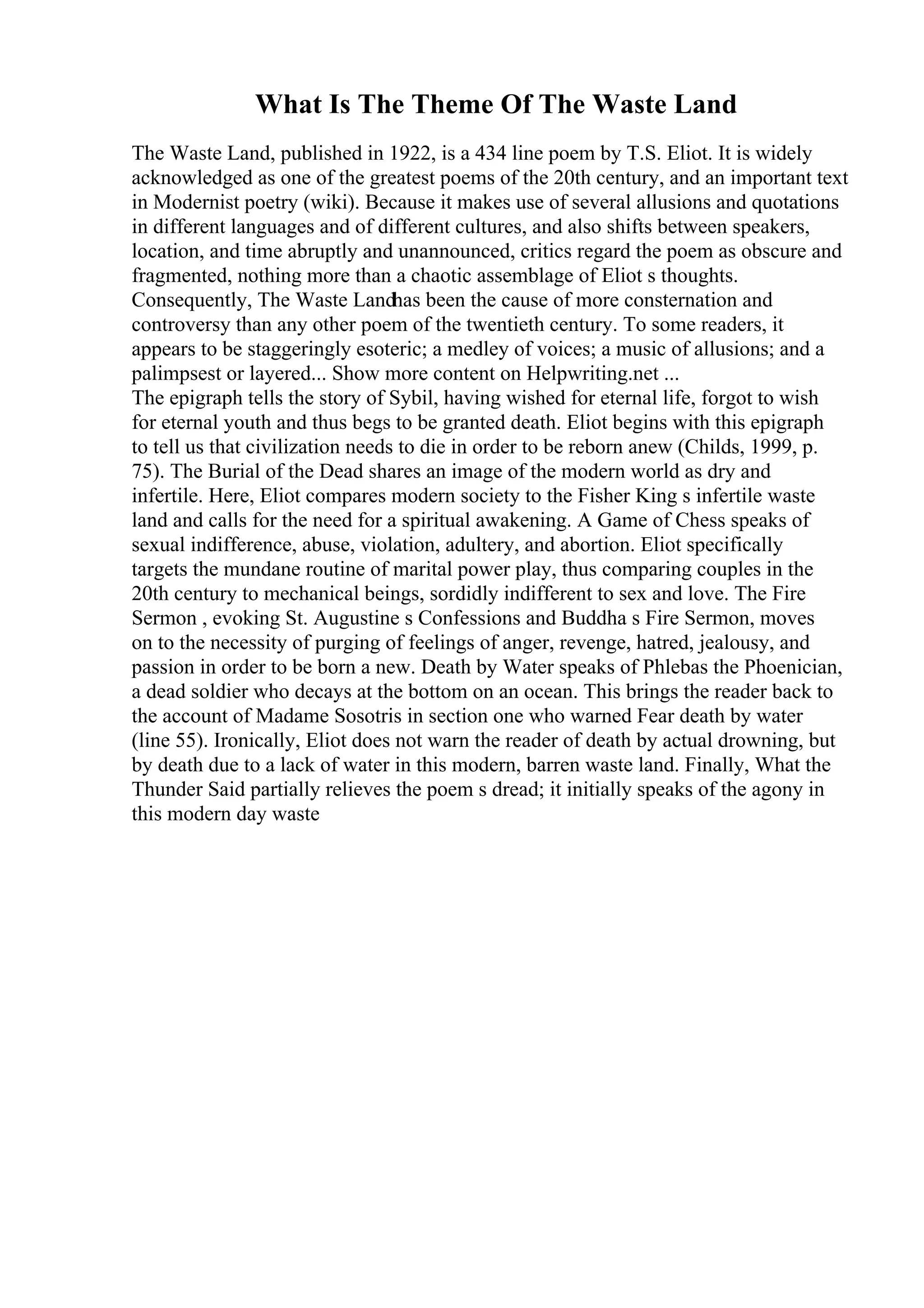 What Is The Theme Of The Waste Land
The Waste Land, published in 1922, is a 434 line poem by T.S. Eliot. It is widely
acknowledged as one of the greatest poems of the 20th century, and an important text
in Modernist poetry (wiki). Because it makes use of several allusions and quotations
in different languages and of different cultures, and also shifts between speakers,
location, and time abruptly and unannounced, critics regard the poem as obscure and
fragmented, nothing more than a chaotic assemblage of Eliot s thoughts.
Consequently, The Waste Landhas been the cause of more consternation and
controversy than any other poem of the twentieth century. To some readers, it
appears to be staggeringly esoteric; a medley of voices; a music of allusions; and a
palimpsest or layered... Show more content on Helpwriting.net ...
The epigraph tells the story of Sybil, having wished for eternal life, forgot to wish
for eternal youth and thus begs to be granted death. Eliot begins with this epigraph
to tell us that civilization needs to die in order to be reborn anew (Childs, 1999, p.
75). The Burial of the Dead shares an image of the modern world as dry and
infertile. Here, Eliot compares modern society to the Fisher King s infertile waste
land and calls for the need for a spiritual awakening. A Game of Chess speaks of
sexual indifference, abuse, violation, adultery, and abortion. Eliot specifically
targets the mundane routine of marital power play, thus comparing couples in the
20th century to mechanical beings, sordidly indifferent to sex and love. The Fire
Sermon , evoking St. Augustine s Confessions and Buddha s Fire Sermon, moves
on to the necessity of purging of feelings of anger, revenge, hatred, jealousy, and
passion in order to be born a new. Death by Water speaks of Phlebas the Phoenician,
a dead soldier who decays at the bottom on an ocean. This brings the reader back to
the account of Madame Sosotris in section one who warned Fear death by water
(line 55). Ironically, Eliot does not warn the reader of death by actual drowning, but
by death due to a lack of water in this modern, barren waste land. Finally, What the
Thunder Said partially relieves the poem s dread; it initially speaks of the agony in
this modern day waste
 