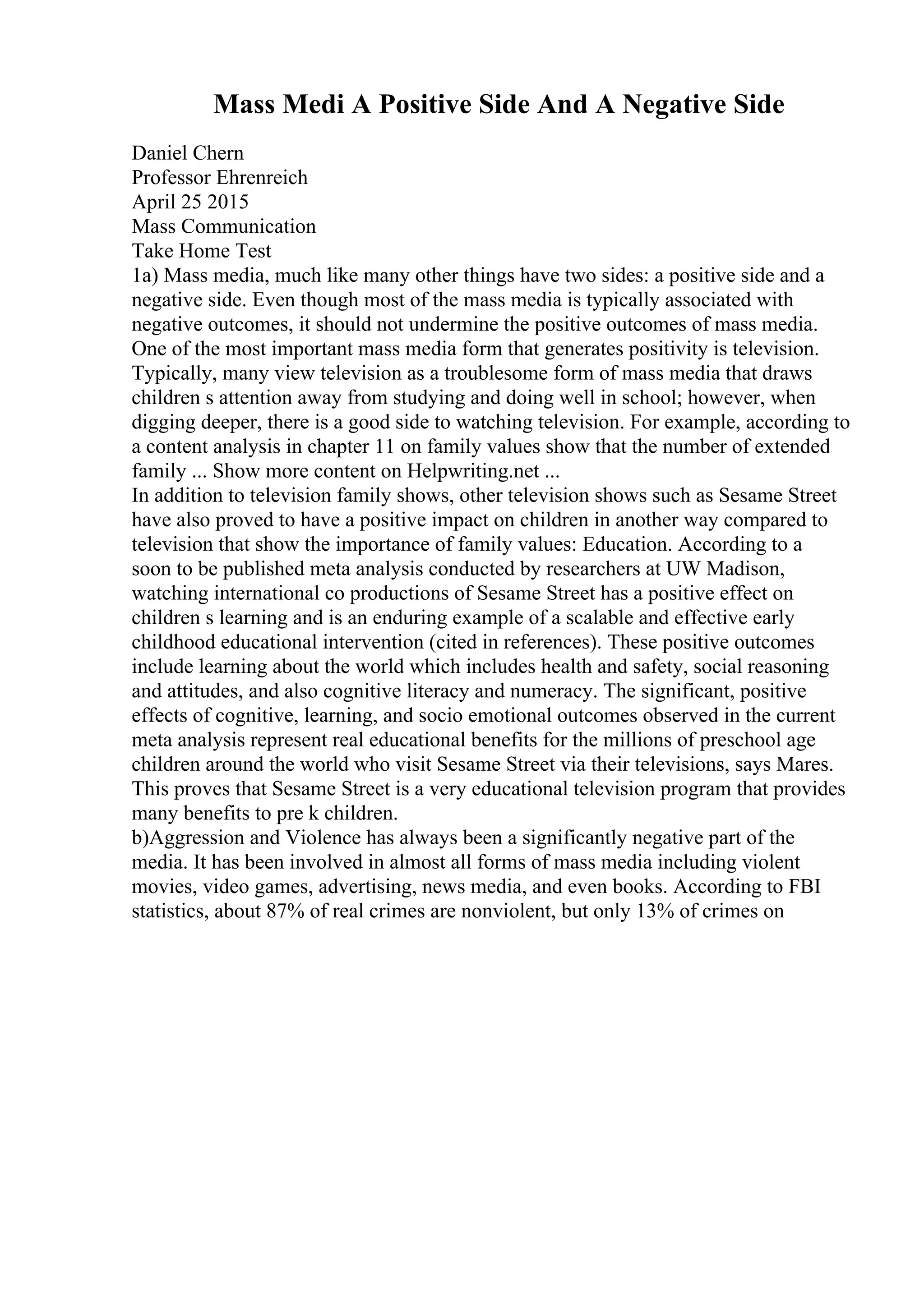 Mass Medi A Positive Side And A Negative Side
Daniel Chern
Professor Ehrenreich
April 25 2015
Mass Communication
Take Home Test
1a) Mass media, much like many other things have two sides: a positive side and a
negative side. Even though most of the mass media is typically associated with
negative outcomes, it should not undermine the positive outcomes of mass media.
One of the most important mass media form that generates positivity is television.
Typically, many view television as a troublesome form of mass media that draws
children s attention away from studying and doing well in school; however, when
digging deeper, there is a good side to watching television. For example, according to
a content analysis in chapter 11 on family values show that the number of extended
family ... Show more content on Helpwriting.net ...
In addition to television family shows, other television shows such as Sesame Street
have also proved to have a positive impact on children in another way compared to
television that show the importance of family values: Education. According to a
soon to be published meta analysis conducted by researchers at UW Madison,
watching international co productions of Sesame Street has a positive effect on
children s learning and is an enduring example of a scalable and effective early
childhood educational intervention (cited in references). These positive outcomes
include learning about the world which includes health and safety, social reasoning
and attitudes, and also cognitive literacy and numeracy. The significant, positive
effects of cognitive, learning, and socio emotional outcomes observed in the current
meta analysis represent real educational benefits for the millions of preschool age
children around the world who visit Sesame Street via their televisions, says Mares.
This proves that Sesame Street is a very educational television program that provides
many benefits to pre k children.
b)Aggression and Violence has always been a significantly negative part of the
media. It has been involved in almost all forms of mass media including violent
movies, video games, advertising, news media, and even books. According to FBI
statistics, about 87% of real crimes are nonviolent, but only 13% of crimes on
 
