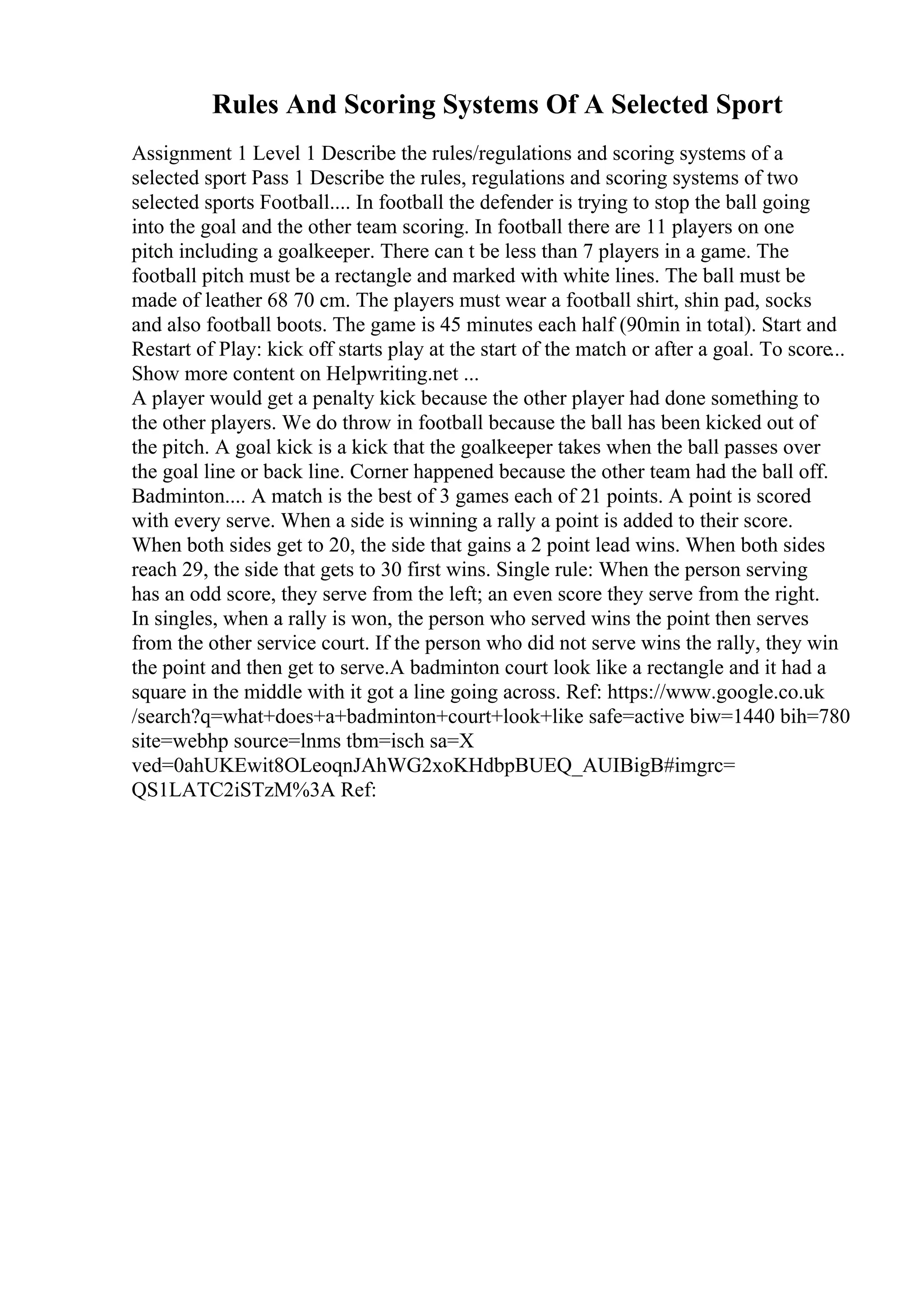 Rules And Scoring Systems Of A Selected Sport
Assignment 1 Level 1 Describe the rules/regulations and scoring systems of a
selected sport Pass 1 Describe the rules, regulations and scoring systems of two
selected sports Football.... In football the defender is trying to stop the ball going
into the goal and the other team scoring. In football there are 11 players on one
pitch including a goalkeeper. There can t be less than 7 players in a game. The
football pitch must be a rectangle and marked with white lines. The ball must be
made of leather 68 70 cm. The players must wear a football shirt, shin pad, socks
and also football boots. The game is 45 minutes each half (90min in total). Start and
Restart of Play: kick off starts play at the start of the match or after a goal. To score...
Show more content on Helpwriting.net ...
A player would get a penalty kick because the other player had done something to
the other players. We do throw in football because the ball has been kicked out of
the pitch. A goal kick is a kick that the goalkeeper takes when the ball passes over
the goal line or back line. Corner happened because the other team had the ball off.
Badminton.... A match is the best of 3 games each of 21 points. A point is scored
with every serve. When a side is winning a rally a point is added to their score.
When both sides get to 20, the side that gains a 2 point lead wins. When both sides
reach 29, the side that gets to 30 first wins. Single rule: When the person serving
has an odd score, they serve from the left; an even score they serve from the right.
In singles, when a rally is won, the person who served wins the point then serves
from the other service court. If the person who did not serve wins the rally, they win
the point and then get to serve.A badminton court look like a rectangle and it had a
square in the middle with it got a line going across. Ref: https://www.google.co.uk
/search?q=what+does+a+badminton+court+look+like safe=active biw=1440 bih=780
site=webhp source=lnms tbm=isch sa=X
ved=0ahUKEwit8OLeoqnJAhWG2xoKHdbpBUEQ_AUIBigB#imgrc=
QS1LATC2iSTzM%3A Ref:
 