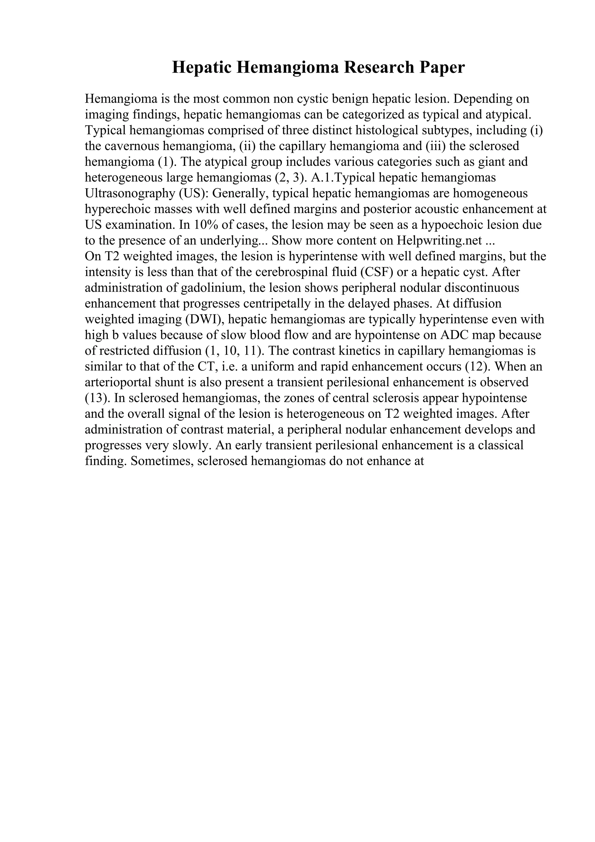 Hepatic Hemangioma Research Paper
Hemangioma is the most common non cystic benign hepatic lesion. Depending on
imaging findings, hepatic hemangiomas can be categorized as typical and atypical.
Typical hemangiomas comprised of three distinct histological subtypes, including (i)
the cavernous hemangioma, (ii) the capillary hemangioma and (iii) the sclerosed
hemangioma (1). The atypical group includes various categories such as giant and
heterogeneous large hemangiomas (2, 3). A.1.Typical hepatic hemangiomas
Ultrasonography (US): Generally, typical hepatic hemangiomas are homogeneous
hyperechoic masses with well defined margins and posterior acoustic enhancement at
US examination. In 10% of cases, the lesion may be seen as a hypoechoic lesion due
to the presence of an underlying... Show more content on Helpwriting.net ...
On T2 weighted images, the lesion is hyperintense with well defined margins, but the
intensity is less than that of the cerebrospinal fluid (CSF) or a hepatic cyst. After
administration of gadolinium, the lesion shows peripheral nodular discontinuous
enhancement that progresses centripetally in the delayed phases. At diffusion
weighted imaging (DWI), hepatic hemangiomas are typically hyperintense even with
high b values because of slow blood flow and are hypointense on ADC map because
of restricted diffusion (1, 10, 11). The contrast kinetics in capillary hemangiomas is
similar to that of the CT, i.e. a uniform and rapid enhancement occurs (12). When an
arterioportal shunt is also present a transient perilesional enhancement is observed
(13). In sclerosed hemangiomas, the zones of central sclerosis appear hypointense
and the overall signal of the lesion is heterogeneous on T2 weighted images. After
administration of contrast material, a peripheral nodular enhancement develops and
progresses very slowly. An early transient perilesional enhancement is a classical
finding. Sometimes, sclerosed hemangiomas do not enhance at
 