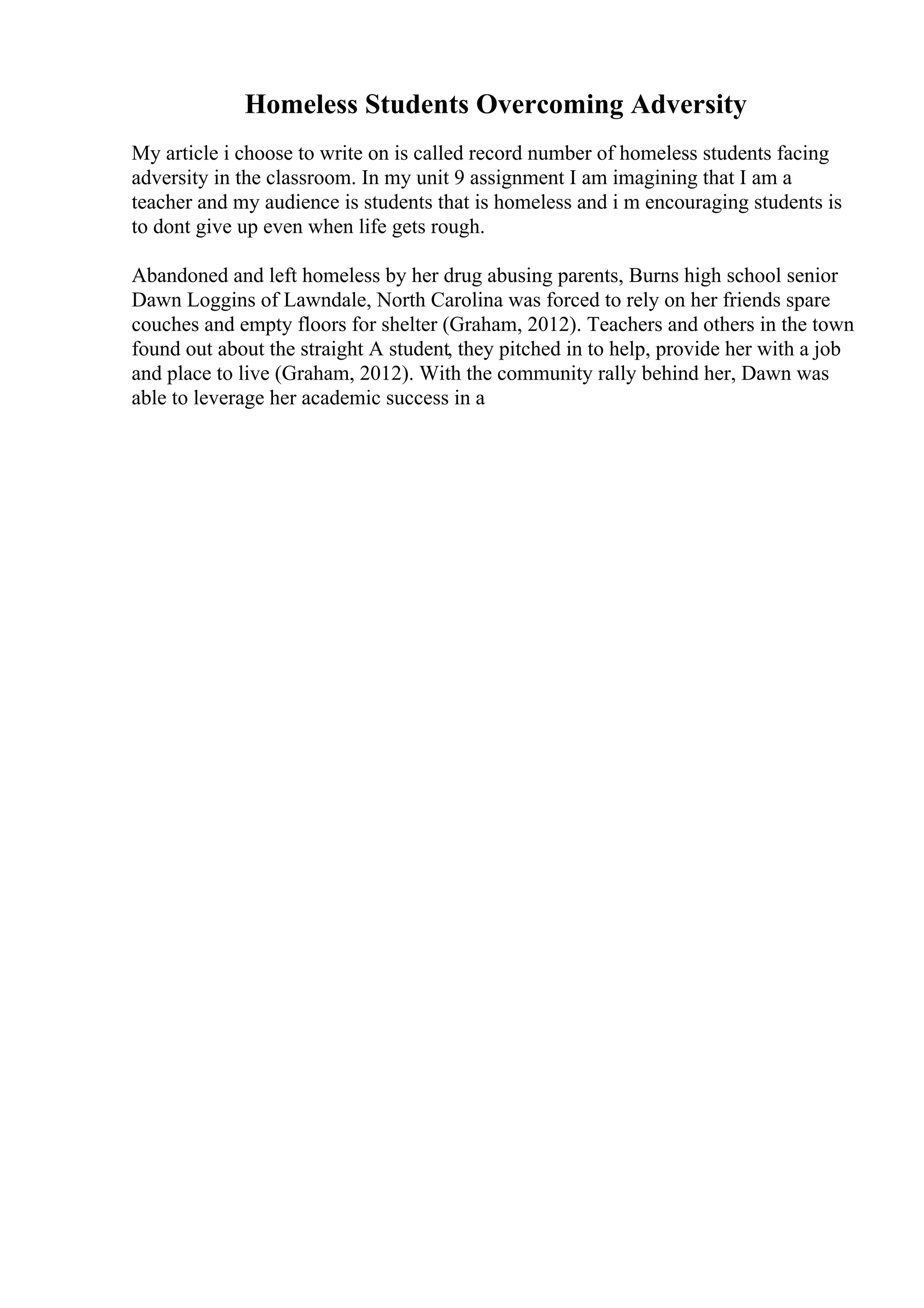 Homeless Students Overcoming Adversity
My article i choose to write on is called record number of homeless students facing
adversity in the classroom. In my unit 9 assignment I am imagining that I am a
teacher and my audience is students that is homeless and i m encouraging students is
to dont give up even when life gets rough.
Abandoned and left homeless by her drug abusing parents, Burns high school senior
Dawn Loggins of Lawndale, North Carolina was forced to rely on her friends spare
couches and empty floors for shelter (Graham, 2012). Teachers and others in the town
found out about the straight A student, they pitched in to help, provide her with a job
and place to live (Graham, 2012). With the community rally behind her, Dawn was
able to leverage her academic success in a
 