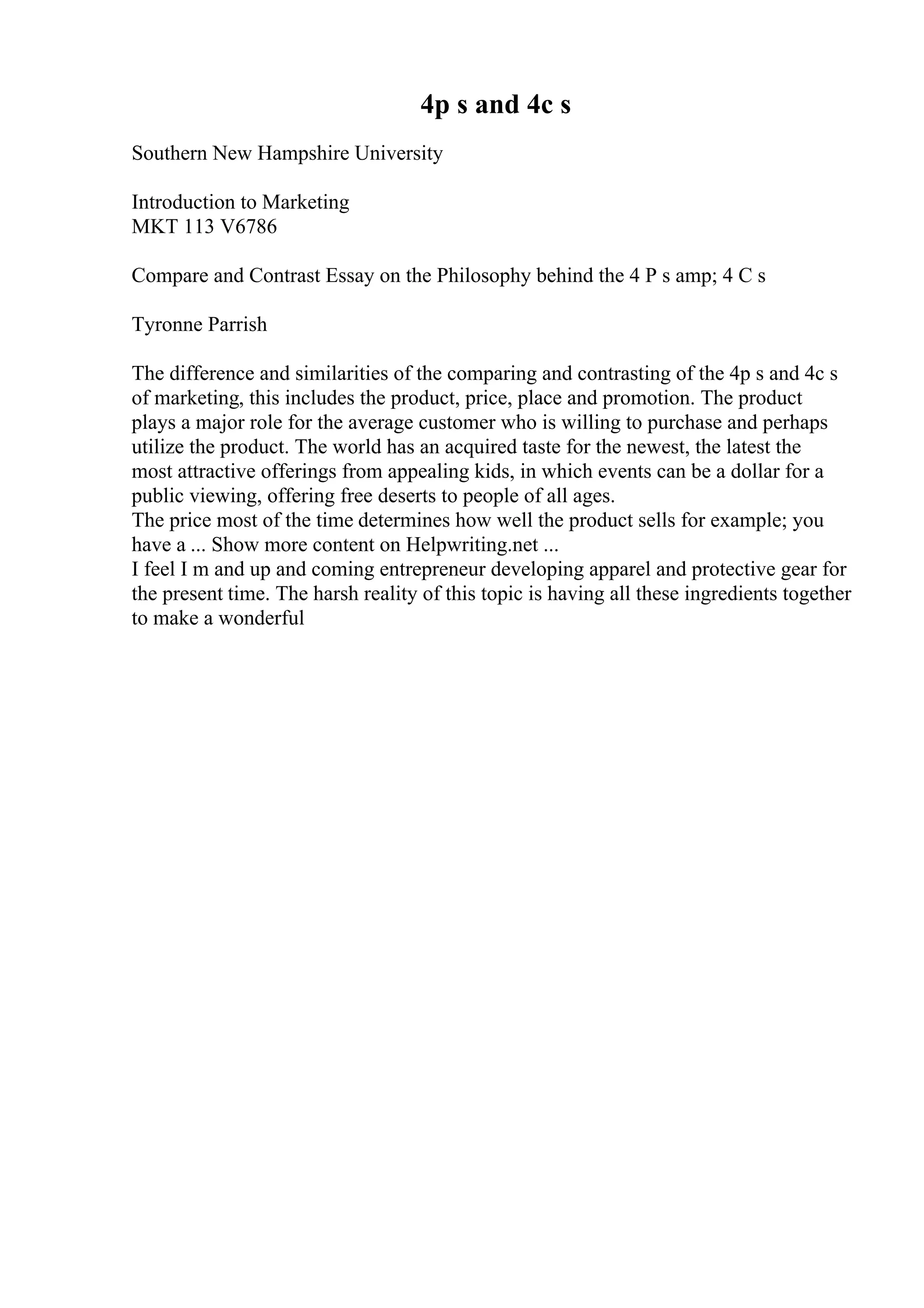 4p s and 4c s
Southern New Hampshire University
Introduction to Marketing
MKT 113 V6786
Compare and Contrast Essay on the Philosophy behind the 4 P s amp; 4 C s
Tyronne Parrish
The difference and similarities of the comparing and contrasting of the 4p s and 4c s
of marketing, this includes the product, price, place and promotion. The product
plays a major role for the average customer who is willing to purchase and perhaps
utilize the product. The world has an acquired taste for the newest, the latest the
most attractive offerings from appealing kids, in which events can be a dollar for a
public viewing, offering free deserts to people of all ages.
The price most of the time determines how well the product sells for example; you
have a ... Show more content on Helpwriting.net ...
I feel I m and up and coming entrepreneur developing apparel and protective gear for
the present time. The harsh reality of this topic is having all these ingredients together
to make a wonderful
 