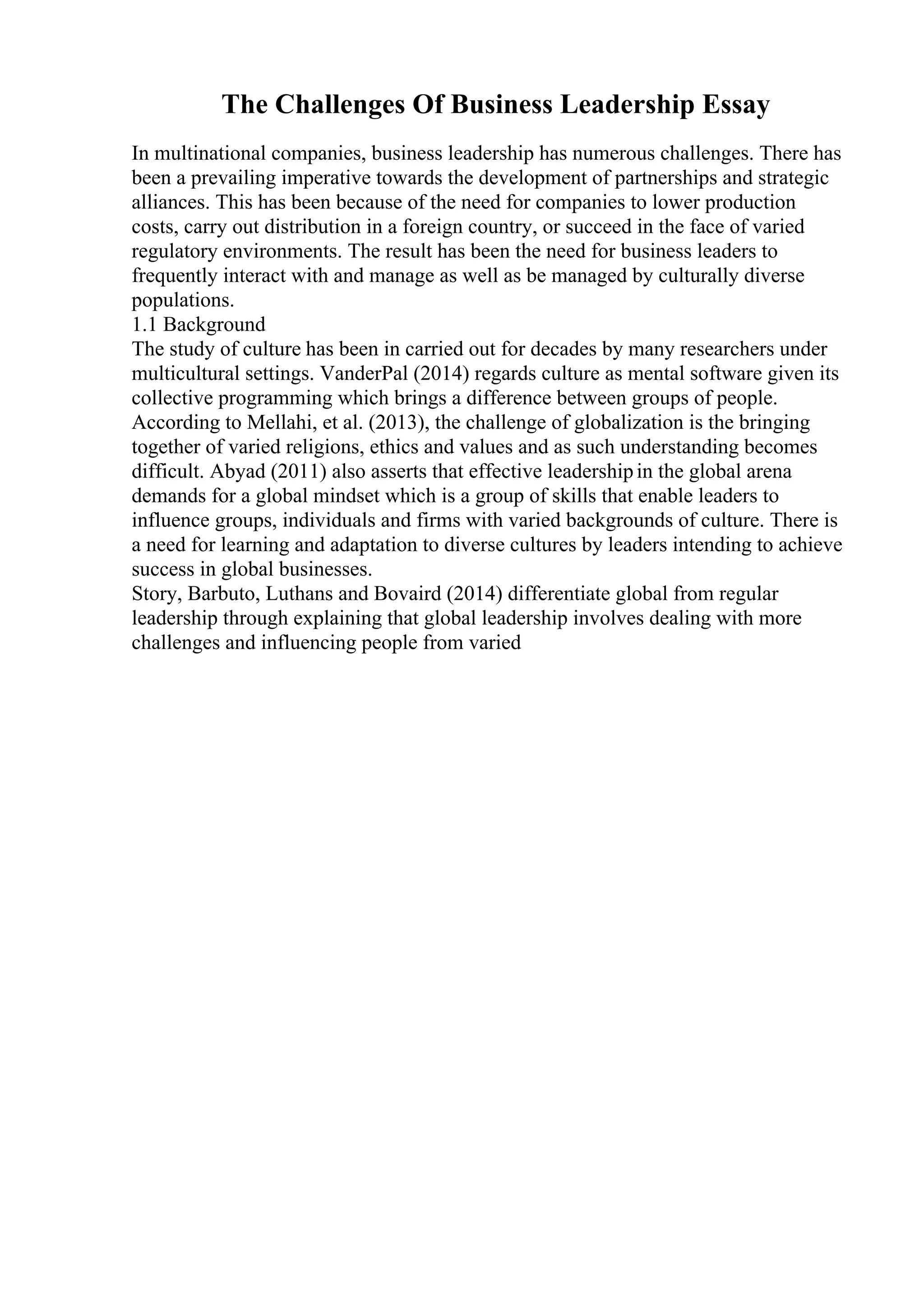 The Challenges Of Business Leadership Essay
In multinational companies, business leadership has numerous challenges. There has
been a prevailing imperative towards the development of partnerships and strategic
alliances. This has been because of the need for companies to lower production
costs, carry out distribution in a foreign country, or succeed in the face of varied
regulatory environments. The result has been the need for business leaders to
frequently interact with and manage as well as be managed by culturally diverse
populations.
1.1 Background
The study of culture has been in carried out for decades by many researchers under
multicultural settings. VanderPal (2014) regards culture as mental software given its
collective programming which brings a difference between groups of people.
According to Mellahi, et al. (2013), the challenge of globalization is the bringing
together of varied religions, ethics and values and as such understanding becomes
difficult. Abyad (2011) also asserts that effective leadershipin the global arena
demands for a global mindset which is a group of skills that enable leaders to
influence groups, individuals and firms with varied backgrounds of culture. There is
a need for learning and adaptation to diverse cultures by leaders intending to achieve
success in global businesses.
Story, Barbuto, Luthans and Bovaird (2014) differentiate global from regular
leadership through explaining that global leadership involves dealing with more
challenges and influencing people from varied
 