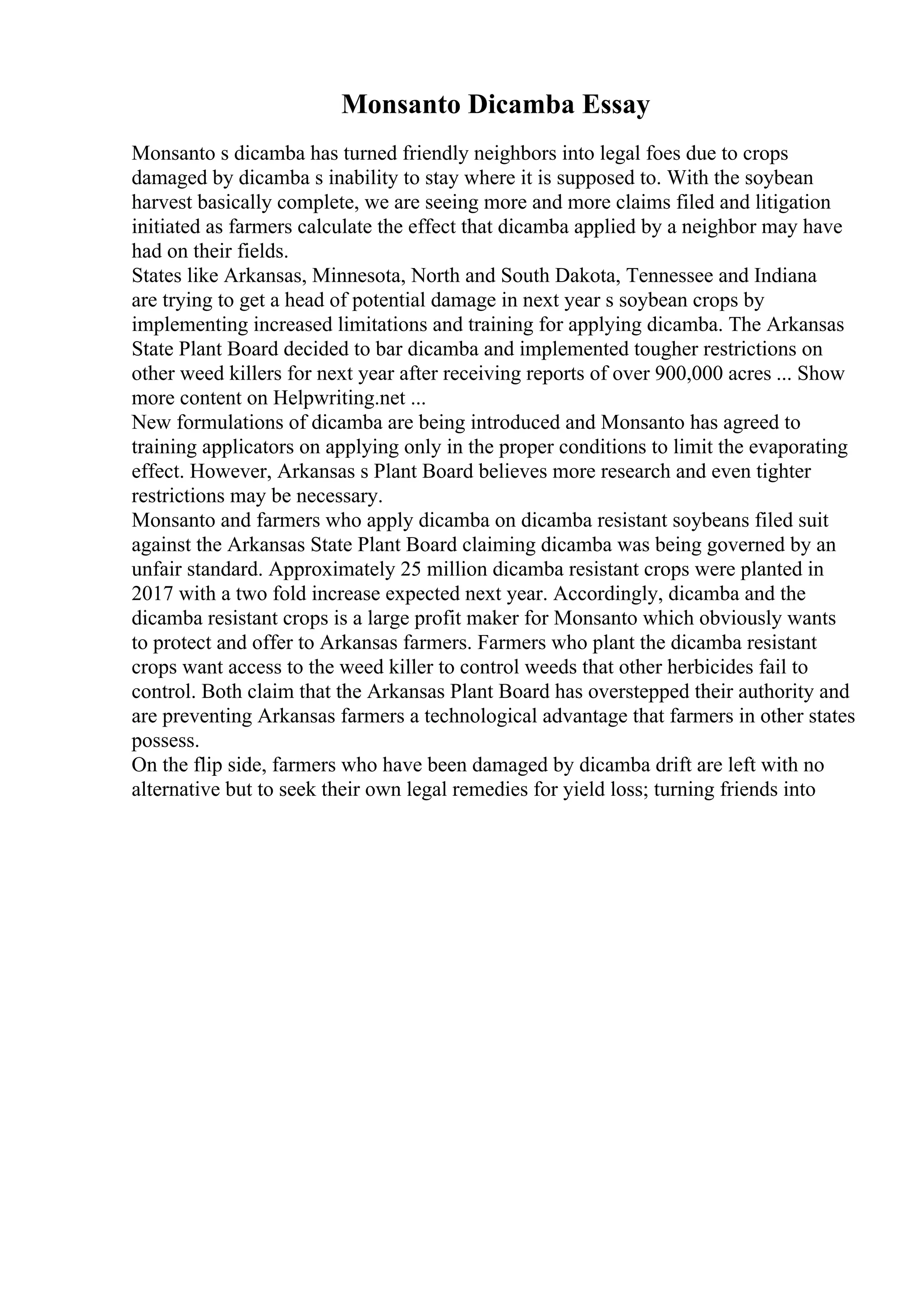 Monsanto Dicamba Essay
Monsanto s dicamba has turned friendly neighbors into legal foes due to crops
damaged by dicamba s inability to stay where it is supposed to. With the soybean
harvest basically complete, we are seeing more and more claims filed and litigation
initiated as farmers calculate the effect that dicamba applied by a neighbor may have
had on their fields.
States like Arkansas, Minnesota, North and South Dakota, Tennessee and Indiana
are trying to get a head of potential damage in next year s soybean crops by
implementing increased limitations and training for applying dicamba. The Arkansas
State Plant Board decided to bar dicamba and implemented tougher restrictions on
other weed killers for next year after receiving reports of over 900,000 acres ... Show
more content on Helpwriting.net ...
New formulations of dicamba are being introduced and Monsanto has agreed to
training applicators on applying only in the proper conditions to limit the evaporating
effect. However, Arkansas s Plant Board believes more research and even tighter
restrictions may be necessary.
Monsanto and farmers who apply dicamba on dicamba resistant soybeans filed suit
against the Arkansas State Plant Board claiming dicamba was being governed by an
unfair standard. Approximately 25 million dicamba resistant crops were planted in
2017 with a two fold increase expected next year. Accordingly, dicamba and the
dicamba resistant crops is a large profit maker for Monsanto which obviously wants
to protect and offer to Arkansas farmers. Farmers who plant the dicamba resistant
crops want access to the weed killer to control weeds that other herbicides fail to
control. Both claim that the Arkansas Plant Board has overstepped their authority and
are preventing Arkansas farmers a technological advantage that farmers in other states
possess.
On the flip side, farmers who have been damaged by dicamba drift are left with no
alternative but to seek their own legal remedies for yield loss; turning friends into
 