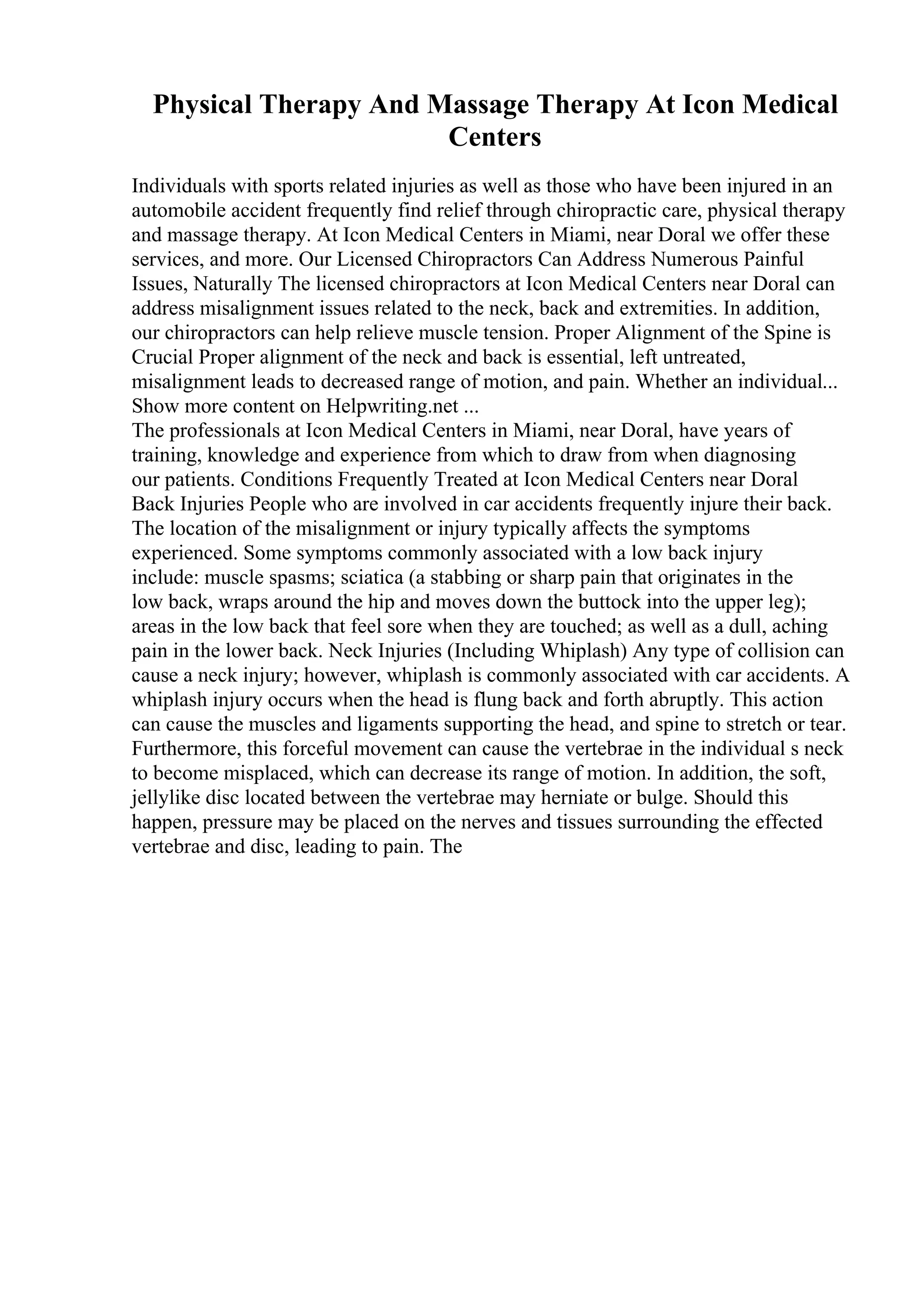 Physical Therapy And Massage Therapy At Icon Medical
Centers
Individuals with sports related injuries as well as those who have been injured in an
automobile accident frequently find relief through chiropractic care, physical therapy
and massage therapy. At Icon Medical Centers in Miami, near Doral we offer these
services, and more. Our Licensed Chiropractors Can Address Numerous Painful
Issues, Naturally The licensed chiropractors at Icon Medical Centers near Doral can
address misalignment issues related to the neck, back and extremities. In addition,
our chiropractors can help relieve muscle tension. Proper Alignment of the Spine is
Crucial Proper alignment of the neck and back is essential, left untreated,
misalignment leads to decreased range of motion, and pain. Whether an individual...
Show more content on Helpwriting.net ...
The professionals at Icon Medical Centers in Miami, near Doral, have years of
training, knowledge and experience from which to draw from when diagnosing
our patients. Conditions Frequently Treated at Icon Medical Centers near Doral
Back Injuries People who are involved in car accidents frequently injure their back.
The location of the misalignment or injury typically affects the symptoms
experienced. Some symptoms commonly associated with a low back injury
include: muscle spasms; sciatica (a stabbing or sharp pain that originates in the
low back, wraps around the hip and moves down the buttock into the upper leg);
areas in the low back that feel sore when they are touched; as well as a dull, aching
pain in the lower back. Neck Injuries (Including Whiplash) Any type of collision can
cause a neck injury; however, whiplash is commonly associated with car accidents. A
whiplash injury occurs when the head is flung back and forth abruptly. This action
can cause the muscles and ligaments supporting the head, and spine to stretch or tear.
Furthermore, this forceful movement can cause the vertebrae in the individual s neck
to become misplaced, which can decrease its range of motion. In addition, the soft,
jellylike disc located between the vertebrae may herniate or bulge. Should this
happen, pressure may be placed on the nerves and tissues surrounding the effected
vertebrae and disc, leading to pain. The
 
