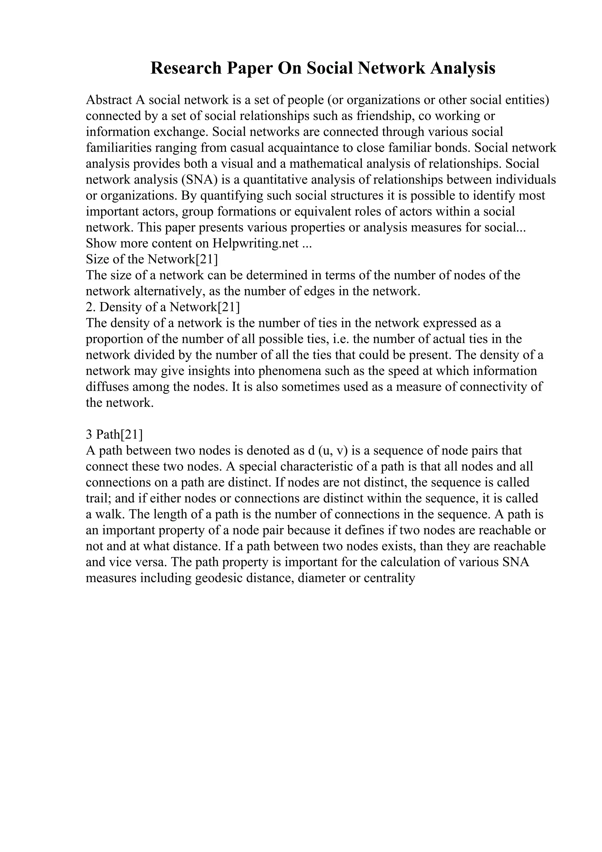 Research Paper On Social Network Analysis
Abstract A social network is a set of people (or organizations or other social entities)
connected by a set of social relationships such as friendship, co working or
information exchange. Social networks are connected through various social
familiarities ranging from casual acquaintance to close familiar bonds. Social network
analysis provides both a visual and a mathematical analysis of relationships. Social
network analysis (SNA) is a quantitative analysis of relationships between individuals
or organizations. By quantifying such social structures it is possible to identify most
important actors, group formations or equivalent roles of actors within a social
network. This paper presents various properties or analysis measures for social...
Show more content on Helpwriting.net ...
Size of the Network[21]
The size of a network can be determined in terms of the number of nodes of the
network alternatively, as the number of edges in the network.
2. Density of a Network[21]
The density of a network is the number of ties in the network expressed as a
proportion of the number of all possible ties, i.e. the number of actual ties in the
network divided by the number of all the ties that could be present. The density of a
network may give insights into phenomena such as the speed at which information
diffuses among the nodes. It is also sometimes used as a measure of connectivity of
the network.
3 Path[21]
A path between two nodes is denoted as d (u, v) is a sequence of node pairs that
connect these two nodes. A special characteristic of a path is that all nodes and all
connections on a path are distinct. If nodes are not distinct, the sequence is called
trail; and if either nodes or connections are distinct within the sequence, it is called
a walk. The length of a path is the number of connections in the sequence. A path is
an important property of a node pair because it defines if two nodes are reachable or
not and at what distance. If a path between two nodes exists, than they are reachable
and vice versa. The path property is important for the calculation of various SNA
measures including geodesic distance, diameter or centrality
 