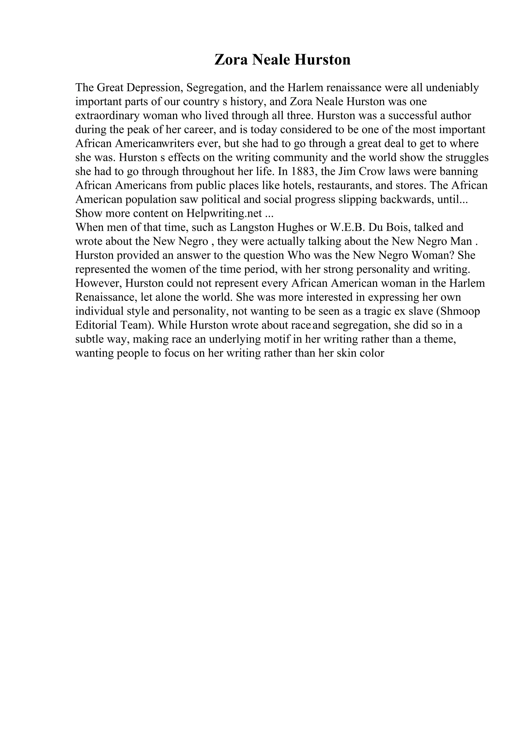 Zora Neale Hurston
The Great Depression, Segregation, and the Harlem renaissance were all undeniably
important parts of our country s history, and Zora Neale Hurston was one
extraordinary woman who lived through all three. Hurston was a successful author
during the peak of her career, and is today considered to be one of the most important
African Americanwriters ever, but she had to go through a great deal to get to where
she was. Hurston s effects on the writing community and the world show the struggles
she had to go through throughout her life. In 1883, the Jim Crow laws were banning
African Americans from public places like hotels, restaurants, and stores. The African
American population saw political and social progress slipping backwards, until...
Show more content on Helpwriting.net ...
When men of that time, such as Langston Hughes or W.E.B. Du Bois, talked and
wrote about the New Negro , they were actually talking about the New Negro Man .
Hurston provided an answer to the question Who was the New Negro Woman? She
represented the women of the time period, with her strong personality and writing.
However, Hurston could not represent every African American woman in the Harlem
Renaissance, let alone the world. She was more interested in expressing her own
individual style and personality, not wanting to be seen as a tragic ex slave (Shmoop
Editorial Team). While Hurston wrote about raceand segregation, she did so in a
subtle way, making race an underlying motif in her writing rather than a theme,
wanting people to focus on her writing rather than her skin color
 