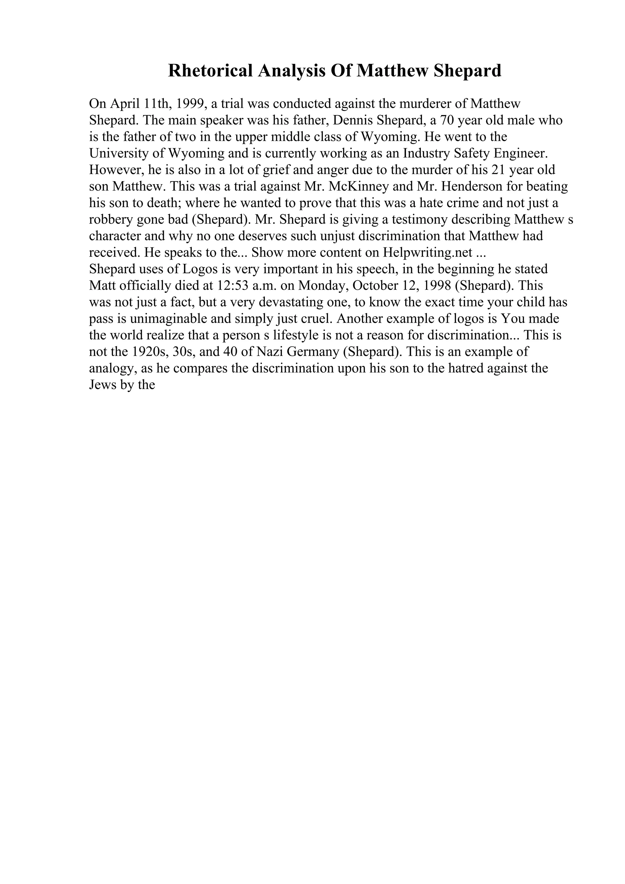 Rhetorical Analysis Of Matthew Shepard
On April 11th, 1999, a trial was conducted against the murderer of Matthew
Shepard. The main speaker was his father, Dennis Shepard, a 70 year old male who
is the father of two in the upper middle class of Wyoming. He went to the
University of Wyoming and is currently working as an Industry Safety Engineer.
However, he is also in a lot of grief and anger due to the murder of his 21 year old
son Matthew. This was a trial against Mr. McKinney and Mr. Henderson for beating
his son to death; where he wanted to prove that this was a hate crime and not just a
robbery gone bad (Shepard). Mr. Shepard is giving a testimony describing Matthew s
character and why no one deserves such unjust discrimination that Matthew had
received. He speaks to the... Show more content on Helpwriting.net ...
Shepard uses of Logos is very important in his speech, in the beginning he stated
Matt officially died at 12:53 a.m. on Monday, October 12, 1998 (Shepard). This
was not just a fact, but a very devastating one, to know the exact time your child has
pass is unimaginable and simply just cruel. Another example of logos is You made
the world realize that a person s lifestyle is not a reason for discrimination... This is
not the 1920s, 30s, and 40 of Nazi Germany (Shepard). This is an example of
analogy, as he compares the discrimination upon his son to the hatred against the
Jews by the
 