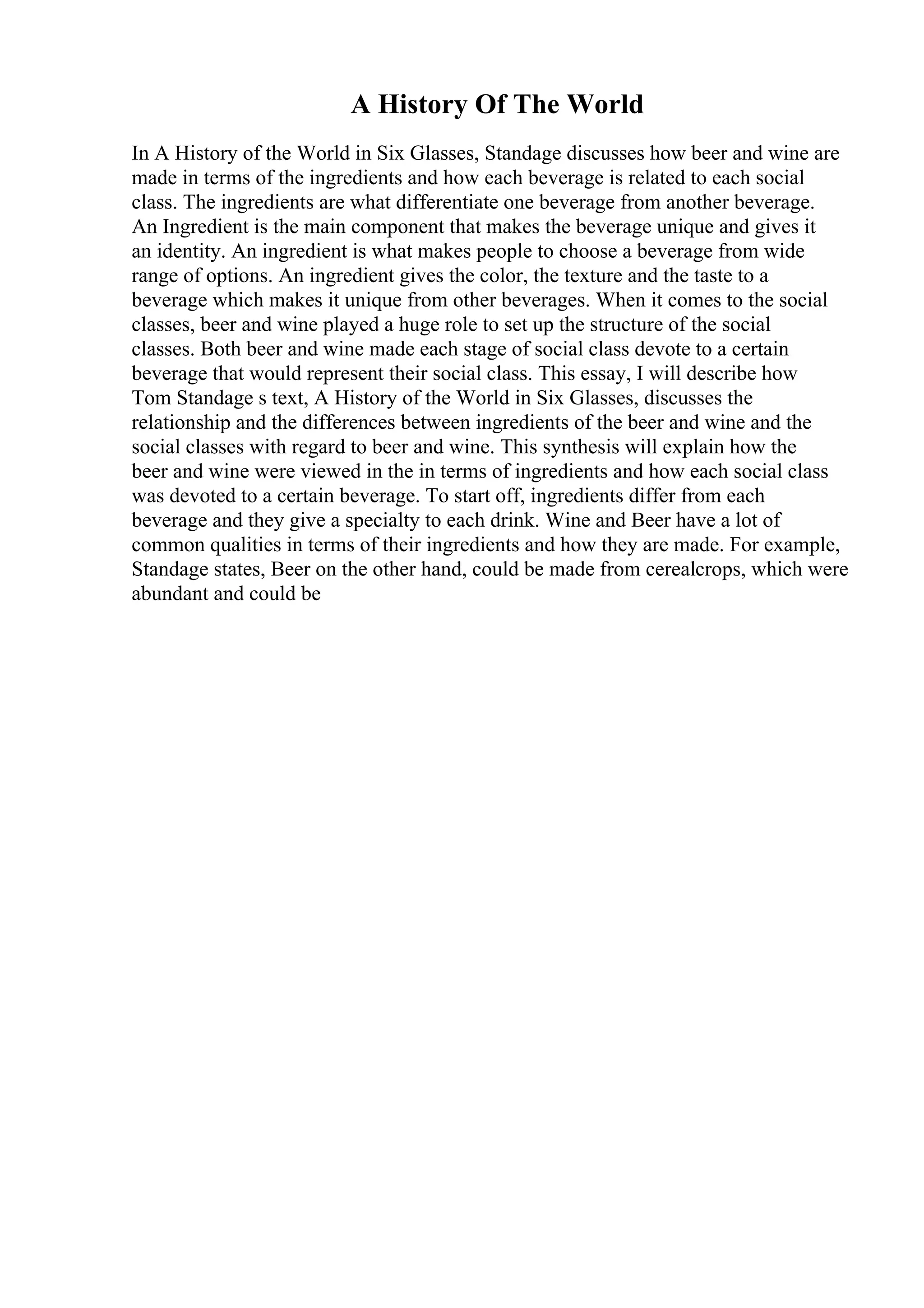 A History Of The World
In A History of the World in Six Glasses, Standage discusses how beer and wine are
made in terms of the ingredients and how each beverage is related to each social
class. The ingredients are what differentiate one beverage from another beverage.
An Ingredient is the main component that makes the beverage unique and gives it
an identity. An ingredient is what makes people to choose a beverage from wide
range of options. An ingredient gives the color, the texture and the taste to a
beverage which makes it unique from other beverages. When it comes to the social
classes, beer and wine played a huge role to set up the structure of the social
classes. Both beer and wine made each stage of social class devote to a certain
beverage that would represent their social class. This essay, I will describe how
Tom Standage s text, A History of the World in Six Glasses, discusses the
relationship and the differences between ingredients of the beer and wine and the
social classes with regard to beer and wine. This synthesis will explain how the
beer and wine were viewed in the in terms of ingredients and how each social class
was devoted to a certain beverage. To start off, ingredients differ from each
beverage and they give a specialty to each drink. Wine and Beer have a lot of
common qualities in terms of their ingredients and how they are made. For example,
Standage states, Beer on the other hand, could be made from cerealcrops, which were
abundant and could be
 