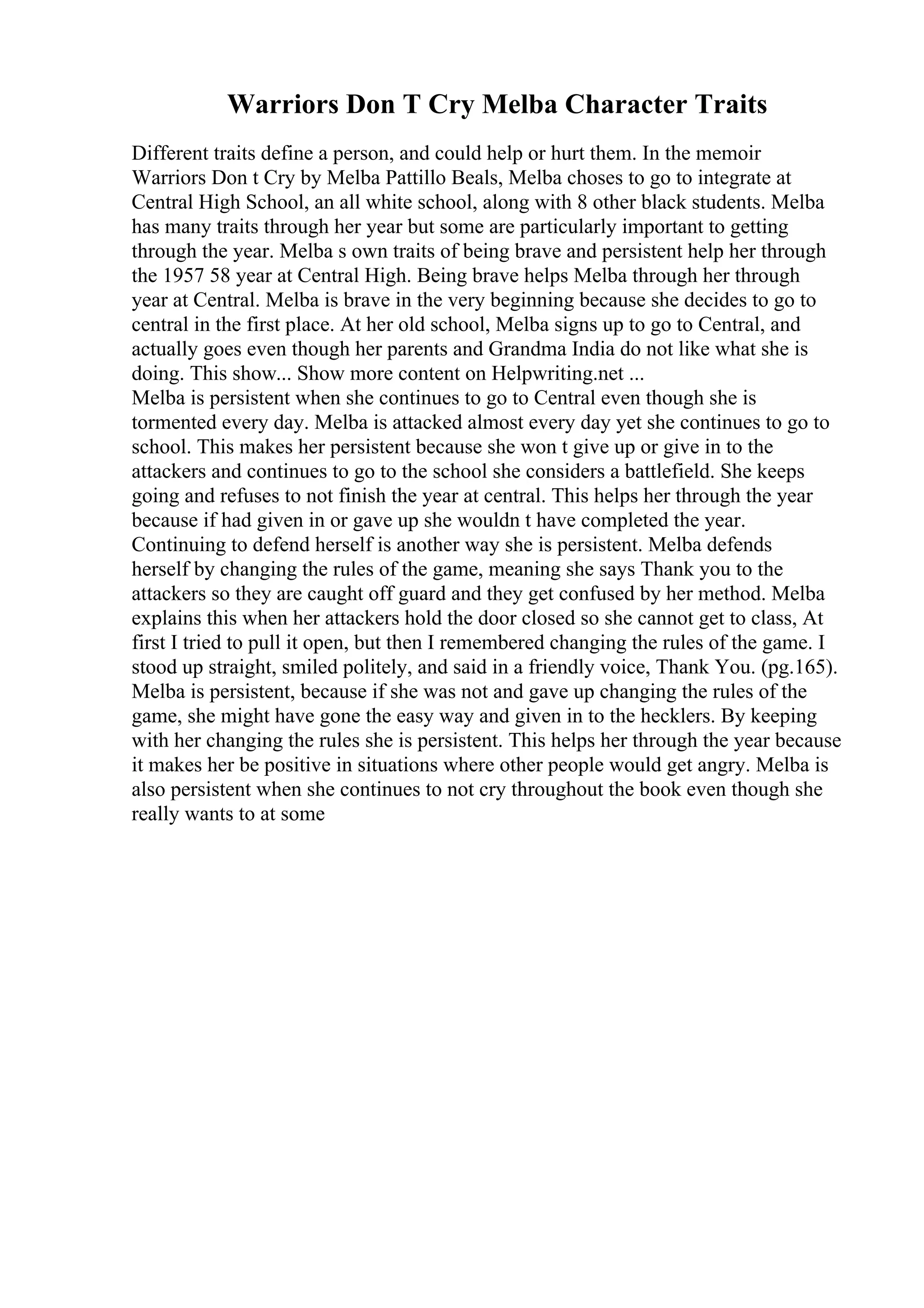 Warriors Don T Cry Melba Character Traits
Different traits define a person, and could help or hurt them. In the memoir
Warriors Don t Cry by Melba Pattillo Beals, Melba choses to go to integrate at
Central High School, an all white school, along with 8 other black students. Melba
has many traits through her year but some are particularly important to getting
through the year. Melba s own traits of being brave and persistent help her through
the 1957 58 year at Central High. Being brave helps Melba through her through
year at Central. Melba is brave in the very beginning because she decides to go to
central in the first place. At her old school, Melba signs up to go to Central, and
actually goes even though her parents and Grandma India do not like what she is
doing. This show... Show more content on Helpwriting.net ...
Melba is persistent when she continues to go to Central even though she is
tormented every day. Melba is attacked almost every day yet she continues to go to
school. This makes her persistent because she won t give up or give in to the
attackers and continues to go to the school she considers a battlefield. She keeps
going and refuses to not finish the year at central. This helps her through the year
because if had given in or gave up she wouldn t have completed the year.
Continuing to defend herself is another way she is persistent. Melba defends
herself by changing the rules of the game, meaning she says Thank you to the
attackers so they are caught off guard and they get confused by her method. Melba
explains this when her attackers hold the door closed so she cannot get to class, At
first I tried to pull it open, but then I remembered changing the rules of the game. I
stood up straight, smiled politely, and said in a friendly voice, Thank You. (pg.165).
Melba is persistent, because if she was not and gave up changing the rules of the
game, she might have gone the easy way and given in to the hecklers. By keeping
with her changing the rules she is persistent. This helps her through the year because
it makes her be positive in situations where other people would get angry. Melba is
also persistent when she continues to not cry throughout the book even though she
really wants to at some
 