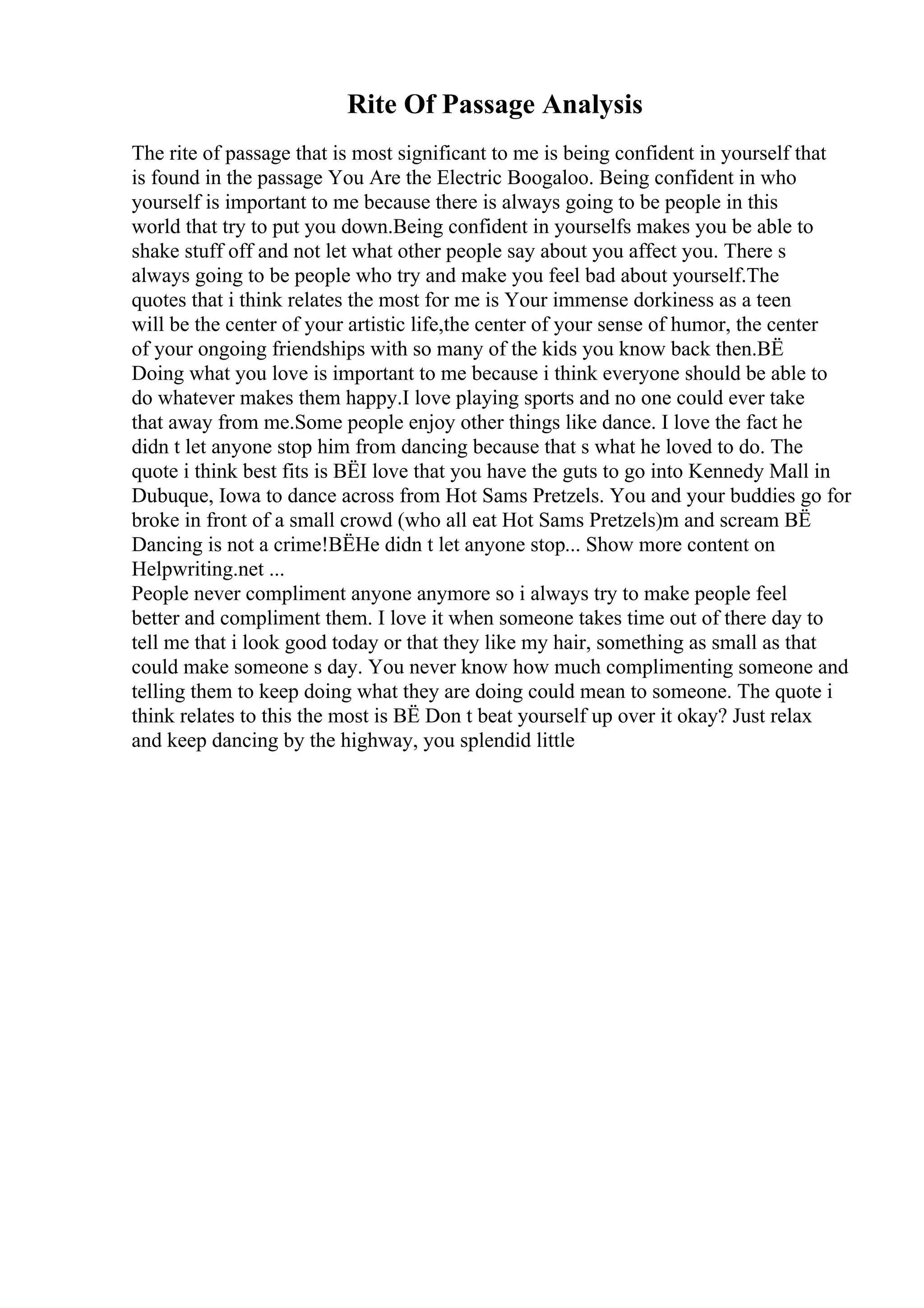 Rite Of Passage Analysis
The rite of passage that is most significant to me is being confident in yourself that
is found in the passage You Are the Electric Boogaloo. Being confident in who
yourself is important to me because there is always going to be people in this
world that try to put you down.Being confident in yourselfs makes you be able to
shake stuff off and not let what other people say about you affect you. There s
always going to be people who try and make you feel bad about yourself.The
quotes that i think relates the most for me is Your immense dorkiness as a teen
will be the center of your artistic life,the center of your sense of humor, the center
of your ongoing friendships with so many of the kids you know back then.ВЁ
Doing what you love is important to me because i think everyone should be able to
do whatever makes them happy.I love playing sports and no one could ever take
that away from me.Some people enjoy other things like dance. I love the fact he
didn t let anyone stop him from dancing because that s what he loved to do. The
quote i think best fits is ВЁI love that you have the guts to go into Kennedy Mall in
Dubuque, Iowa to dance across from Hot Sams Pretzels. You and your buddies go for
broke in front of a small crowd (who all eat Hot Sams Pretzels)m and scream ВЁ
Dancing is not a crime!ВЁHe didn t let anyone stop... Show more content on
Helpwriting.net ...
People never compliment anyone anymore so i always try to make people feel
better and compliment them. I love it when someone takes time out of there day to
tell me that i look good today or that they like my hair, something as small as that
could make someone s day. You never know how much complimenting someone and
telling them to keep doing what they are doing could mean to someone. The quote i
think relates to this the most is ВЁ Don t beat yourself up over it okay? Just relax
and keep dancing by the highway, you splendid little
 