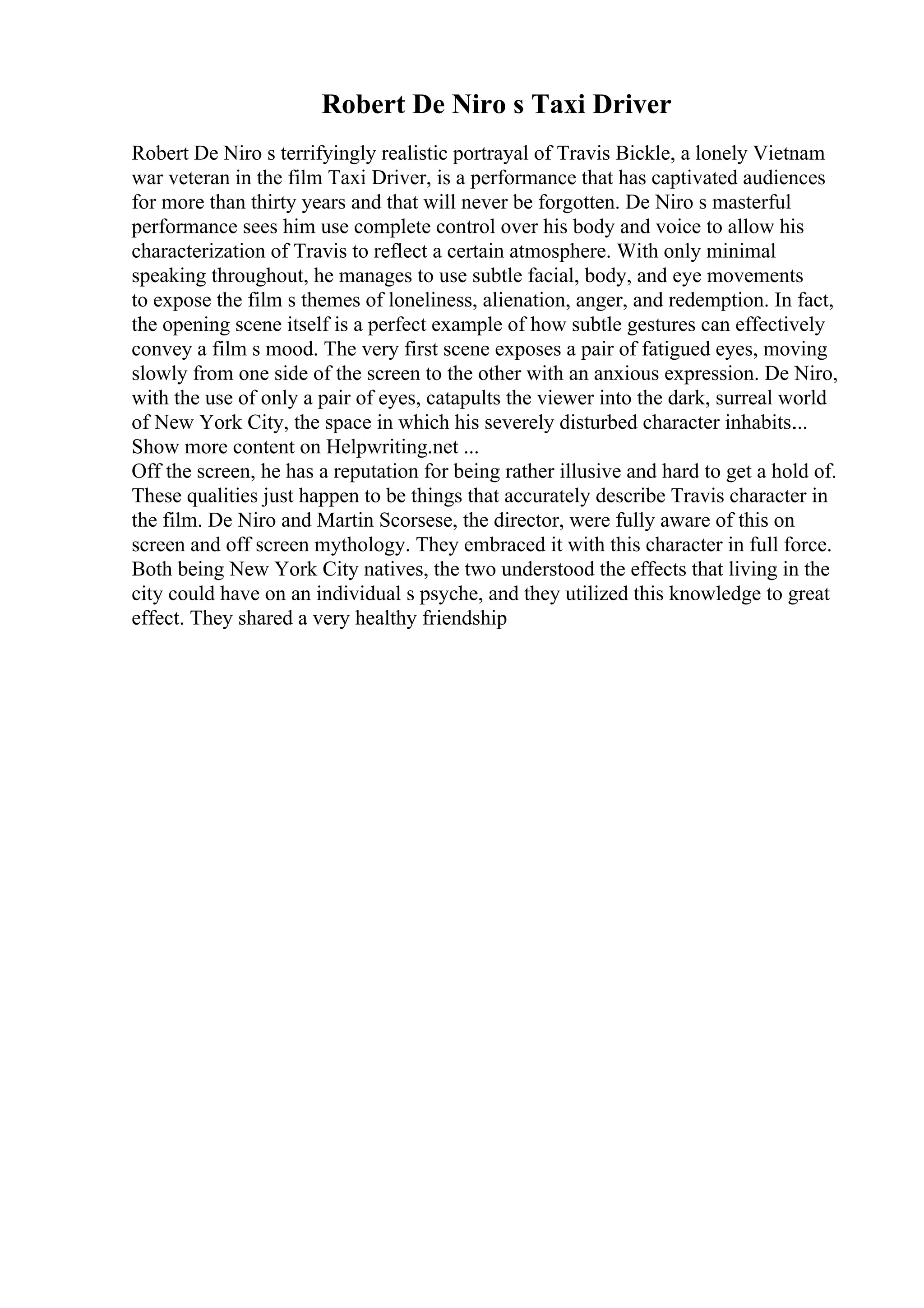 Robert De Niro s Taxi Driver
Robert De Niro s terrifyingly realistic portrayal of Travis Bickle, a lonely Vietnam
war veteran in the film Taxi Driver, is a performance that has captivated audiences
for more than thirty years and that will never be forgotten. De Niro s masterful
performance sees him use complete control over his body and voice to allow his
characterization of Travis to reflect a certain atmosphere. With only minimal
speaking throughout, he manages to use subtle facial, body, and eye movements
to expose the film s themes of loneliness, alienation, anger, and redemption. In fact,
the opening scene itself is a perfect example of how subtle gestures can effectively
convey a film s mood. The very first scene exposes a pair of fatigued eyes, moving
slowly from one side of the screen to the other with an anxious expression. De Niro,
with the use of only a pair of eyes, catapults the viewer into the dark, surreal world
of New York City, the space in which his severely disturbed character inhabits.
...
Show more content on Helpwriting.net ...
Off the screen, he has a reputation for being rather illusive and hard to get a hold of.
These qualities just happen to be things that accurately describe Travis character in
the film. De Niro and Martin Scorsese, the director, were fully aware of this on
screen and off screen mythology. They embraced it with this character in full force.
Both being New York City natives, the two understood the effects that living in the
city could have on an individual s psyche, and they utilized this knowledge to great
effect. They shared a very healthy friendship
 