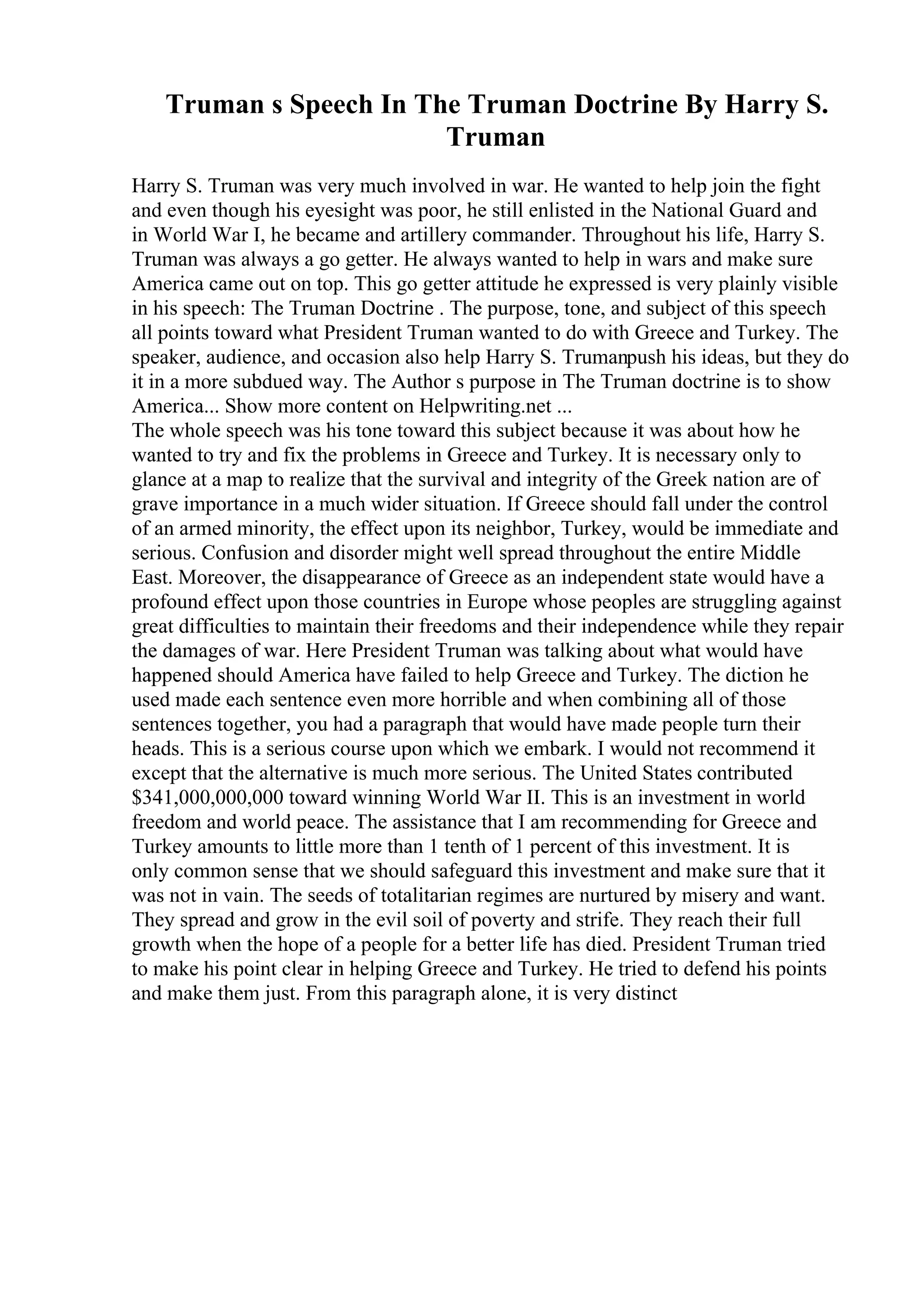 Truman s Speech In The Truman Doctrine By Harry S.
Truman
Harry S. Truman was very much involved in war. He wanted to help join the fight
and even though his eyesight was poor, he still enlisted in the National Guard and
in World War I, he became and artillery commander. Throughout his life, Harry S.
Truman was always a go getter. He always wanted to help in wars and make sure
America came out on top. This go getter attitude he expressed is very plainly visible
in his speech: The Truman Doctrine . The purpose, tone, and subject of this speech
all points toward what President Truman wanted to do with Greece and Turkey. The
speaker, audience, and occasion also help Harry S. Trumanpush his ideas, but they do
it in a more subdued way. The Author s purpose in The Truman doctrine is to show
America... Show more content on Helpwriting.net ...
The whole speech was his tone toward this subject because it was about how he
wanted to try and fix the problems in Greece and Turkey. It is necessary only to
glance at a map to realize that the survival and integrity of the Greek nation are of
grave importance in a much wider situation. If Greece should fall under the control
of an armed minority, the effect upon its neighbor, Turkey, would be immediate and
serious. Confusion and disorder might well spread throughout the entire Middle
East. Moreover, the disappearance of Greece as an independent state would have a
profound effect upon those countries in Europe whose peoples are struggling against
great difficulties to maintain their freedoms and their independence while they repair
the damages of war. Here President Truman was talking about what would have
happened should America have failed to help Greece and Turkey. The diction he
used made each sentence even more horrible and when combining all of those
sentences together, you had a paragraph that would have made people turn their
heads. This is a serious course upon which we embark. I would not recommend it
except that the alternative is much more serious. The United States contributed
$341,000,000,000 toward winning World War II. This is an investment in world
freedom and world peace. The assistance that I am recommending for Greece and
Turkey amounts to little more than 1 tenth of 1 percent of this investment. It is
only common sense that we should safeguard this investment and make sure that it
was not in vain. The seeds of totalitarian regimes are nurtured by misery and want.
They spread and grow in the evil soil of poverty and strife. They reach their full
growth when the hope of a people for a better life has died. President Truman tried
to make his point clear in helping Greece and Turkey. He tried to defend his points
and make them just. From this paragraph alone, it is very distinct
 