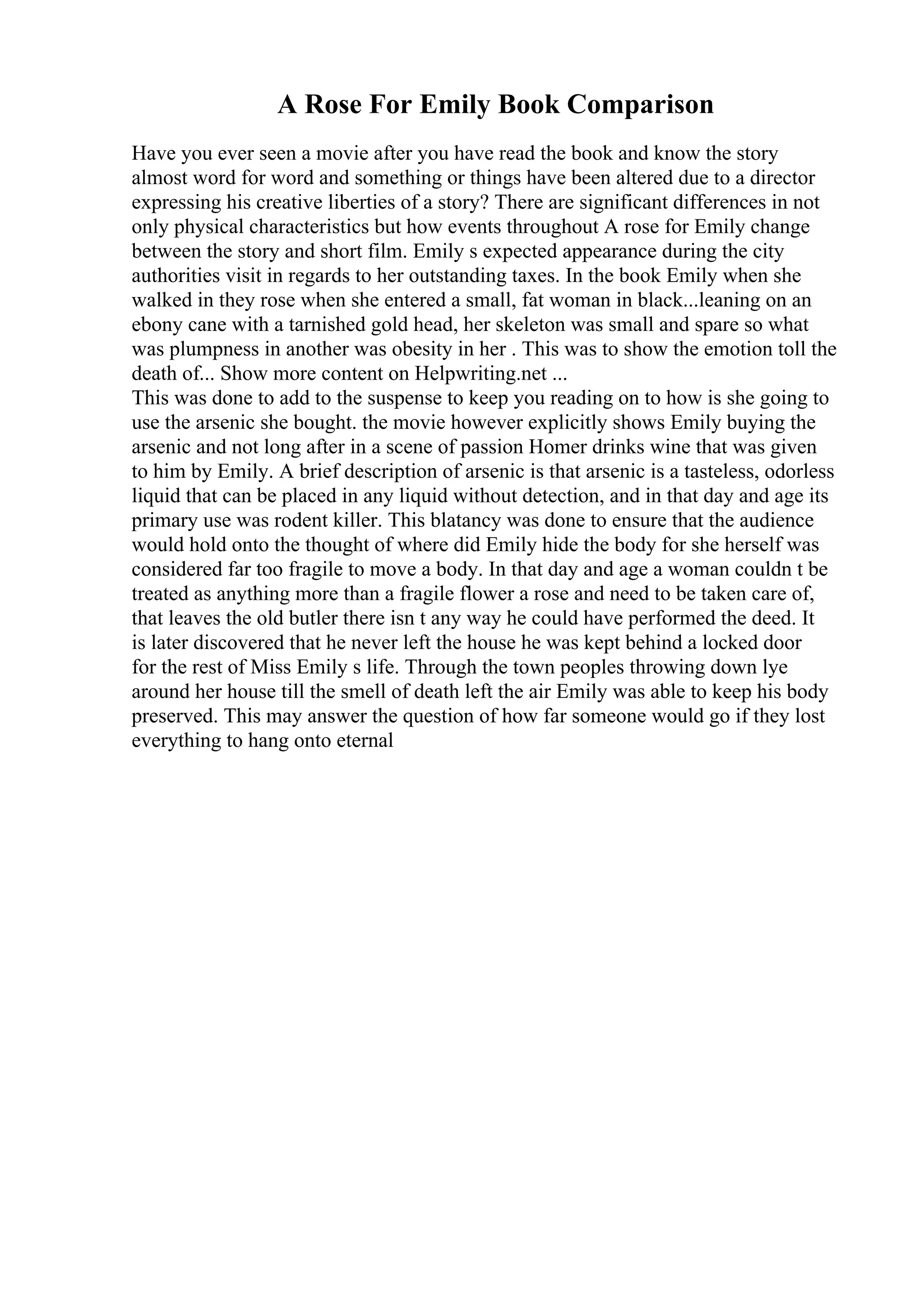 A Rose For Emily Book Comparison
Have you ever seen a movie after you have read the book and know the story
almost word for word and something or things have been altered due to a director
expressing his creative liberties of a story? There are significant differences in not
only physical characteristics but how events throughout A rose for Emily change
between the story and short film. Emily s expected appearance during the city
authorities visit in regards to her outstanding taxes. In the book Emily when she
walked in they rose when she entered a small, fat woman in black...leaning on an
ebony cane with a tarnished gold head, her skeleton was small and spare so what
was plumpness in another was obesity in her . This was to show the emotion toll the
death of... Show more content on Helpwriting.net ...
This was done to add to the suspense to keep you reading on to how is she going to
use the arsenic she bought. the movie however explicitly shows Emily buying the
arsenic and not long after in a scene of passion Homer drinks wine that was given
to him by Emily. A brief description of arsenic is that arsenic is a tasteless, odorless
liquid that can be placed in any liquid without detection, and in that day and age its
primary use was rodent killer. This blatancy was done to ensure that the audience
would hold onto the thought of where did Emily hide the body for she herself was
considered far too fragile to move a body. In that day and age a woman couldn t be
treated as anything more than a fragile flower a rose and need to be taken care of,
that leaves the old butler there isn t any way he could have performed the deed. It
is later discovered that he never left the house he was kept behind a locked door
for the rest of Miss Emily s life. Through the town peoples throwing down lye
around her house till the smell of death left the air Emily was able to keep his body
preserved. This may answer the question of how far someone would go if they lost
everything to hang onto eternal
 