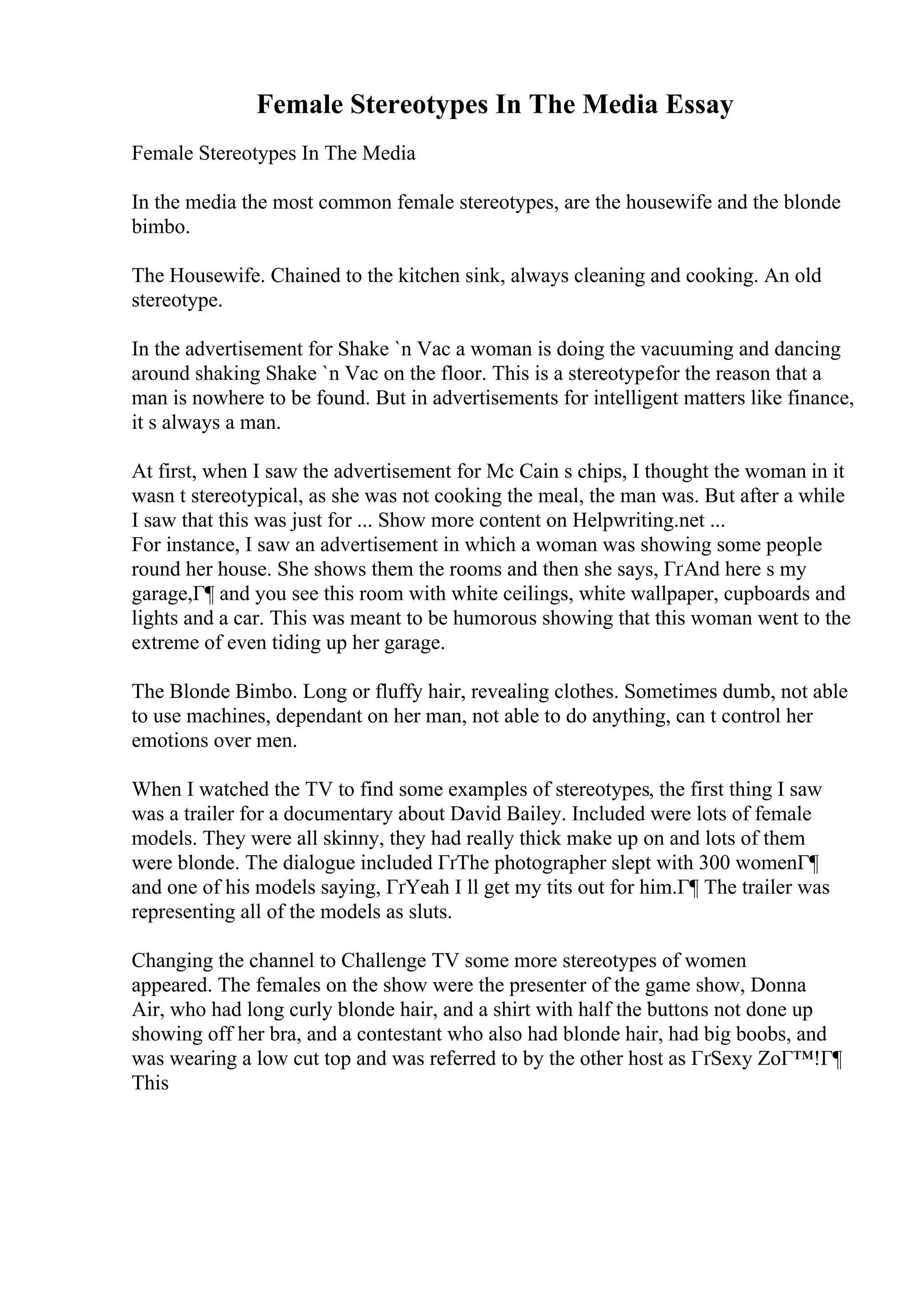 Female Stereotypes In The Media Essay
Female Stereotypes In The Media
In the media the most common female stereotypes, are the housewife and the blonde
bimbo.
The Housewife. Chained to the kitchen sink, always cleaning and cooking. An old
stereotype.
In the advertisement for Shake `n Vac a woman is doing the vacuuming and dancing
around shaking Shake `n Vac on the floor. This is a stereotypefor the reason that a
man is nowhere to be found. But in advertisements for intelligent matters like finance,
it s always a man.
At first, when I saw the advertisement for Mc Cain s chips, I thought the woman in it
wasn t stereotypical, as she was not cooking the meal, the man was. But after a while
I saw that this was just for ... Show more content on Helpwriting.net ...
For instance, I saw an advertisement in which a woman was showing some people
round her house. She shows them the rooms and then she says, ГґAnd here s my
garage,Г¶ and you see this room with white ceilings, white wallpaper, cupboards and
lights and a car. This was meant to be humorous showing that this woman went to the
extreme of even tiding up her garage.
The Blonde Bimbo. Long or fluffy hair, revealing clothes. Sometimes dumb, not able
to use machines, dependant on her man, not able to do anything, can t control her
emotions over men.
When I watched the TV to find some examples of stereotypes, the first thing I saw
was a trailer for a documentary about David Bailey. Included were lots of female
models. They were all skinny, they had really thick make up on and lots of them
were blonde. The dialogue included ГґThe photographer slept with 300 womenГ¶
and one of his models saying, ГґYeah I ll get my tits out for him.Г¶ The trailer was
representing all of the models as sluts.
Changing the channel to Challenge TV some more stereotypes of women
appeared. The females on the show were the presenter of the game show, Donna
Air, who had long curly blonde hair, and a shirt with half the buttons not done up
showing off her bra, and a contestant who also had blonde hair, had big boobs, and
was wearing a low cut top and was referred to by the other host as ГґSexy ZoГ™!Г¶
This
 