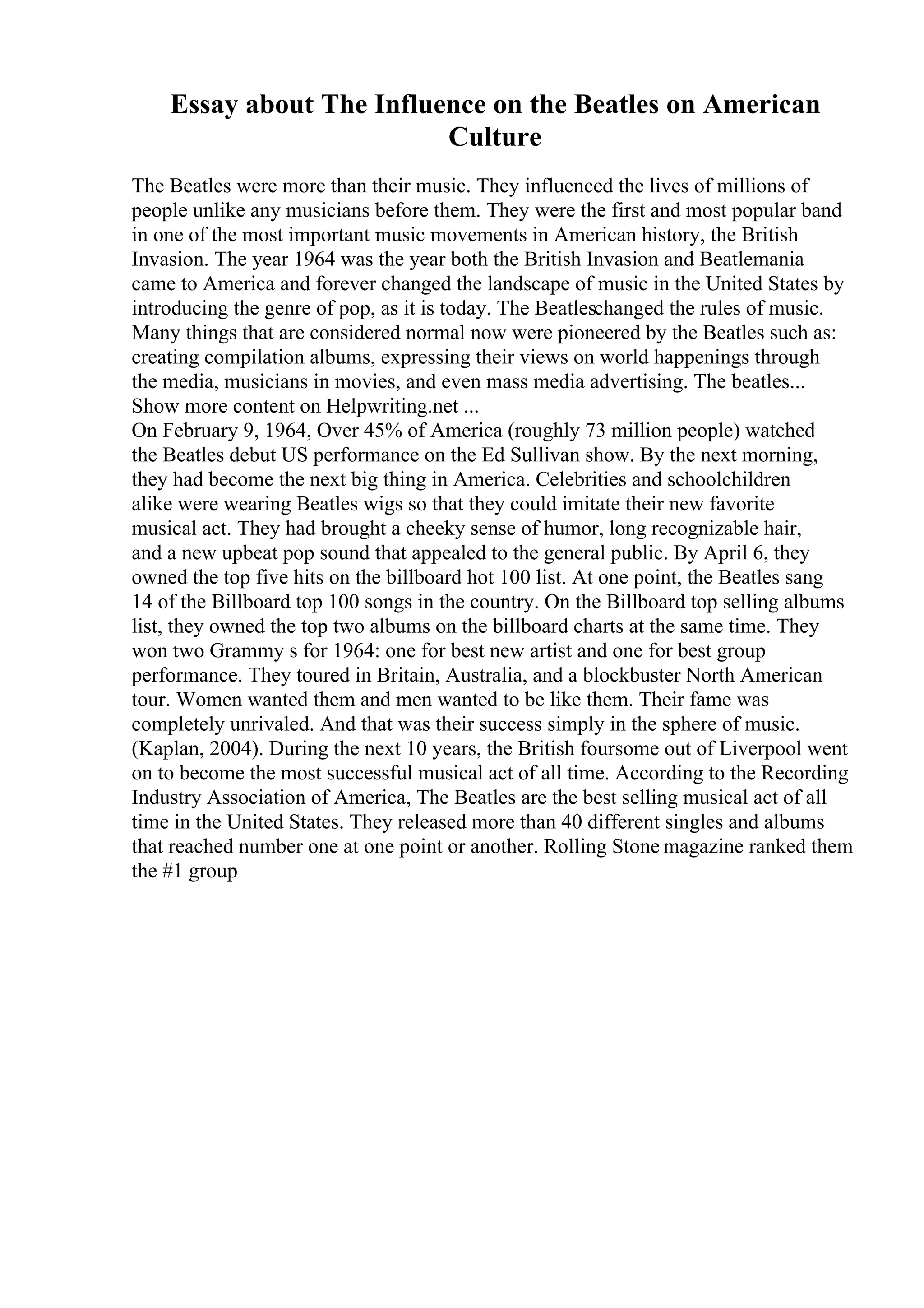 Essay about The Influence on the Beatles on American
Culture
The Beatles were more than their music. They influenced the lives of millions of
people unlike any musicians before them. They were the first and most popular band
in one of the most important music movements in American history, the British
Invasion. The year 1964 was the year both the British Invasion and Beatlemania
came to America and forever changed the landscape of music in the United States by
introducing the genre of pop, as it is today. The Beatleschanged the rules of music.
Many things that are considered normal now were pioneered by the Beatles such as:
creating compilation albums, expressing their views on world happenings through
the media, musicians in movies, and even mass media advertising. The beatles...
Show more content on Helpwriting.net ...
On February 9, 1964, Over 45% of America (roughly 73 million people) watched
the Beatles debut US performance on the Ed Sullivan show. By the next morning,
they had become the next big thing in America. Celebrities and schoolchildren
alike were wearing Beatles wigs so that they could imitate their new favorite
musical act. They had brought a cheeky sense of humor, long recognizable hair,
and a new upbeat pop sound that appealed to the general public. By April 6, they
owned the top five hits on the billboard hot 100 list. At one point, the Beatles sang
14 of the Billboard top 100 songs in the country. On the Billboard top selling albums
list, they owned the top two albums on the billboard charts at the same time. They
won two Grammy s for 1964: one for best new artist and one for best group
performance. They toured in Britain, Australia, and a blockbuster North American
tour. Women wanted them and men wanted to be like them. Their fame was
completely unrivaled. And that was their success simply in the sphere of music.
(Kaplan, 2004). During the next 10 years, the British foursome out of Liverpool went
on to become the most successful musical act of all time. According to the Recording
Industry Association of America, The Beatles are the best selling musical act of all
time in the United States. They released more than 40 different singles and albums
that reached number one at one point or another. Rolling Stone magazine ranked them
the #1 group
 