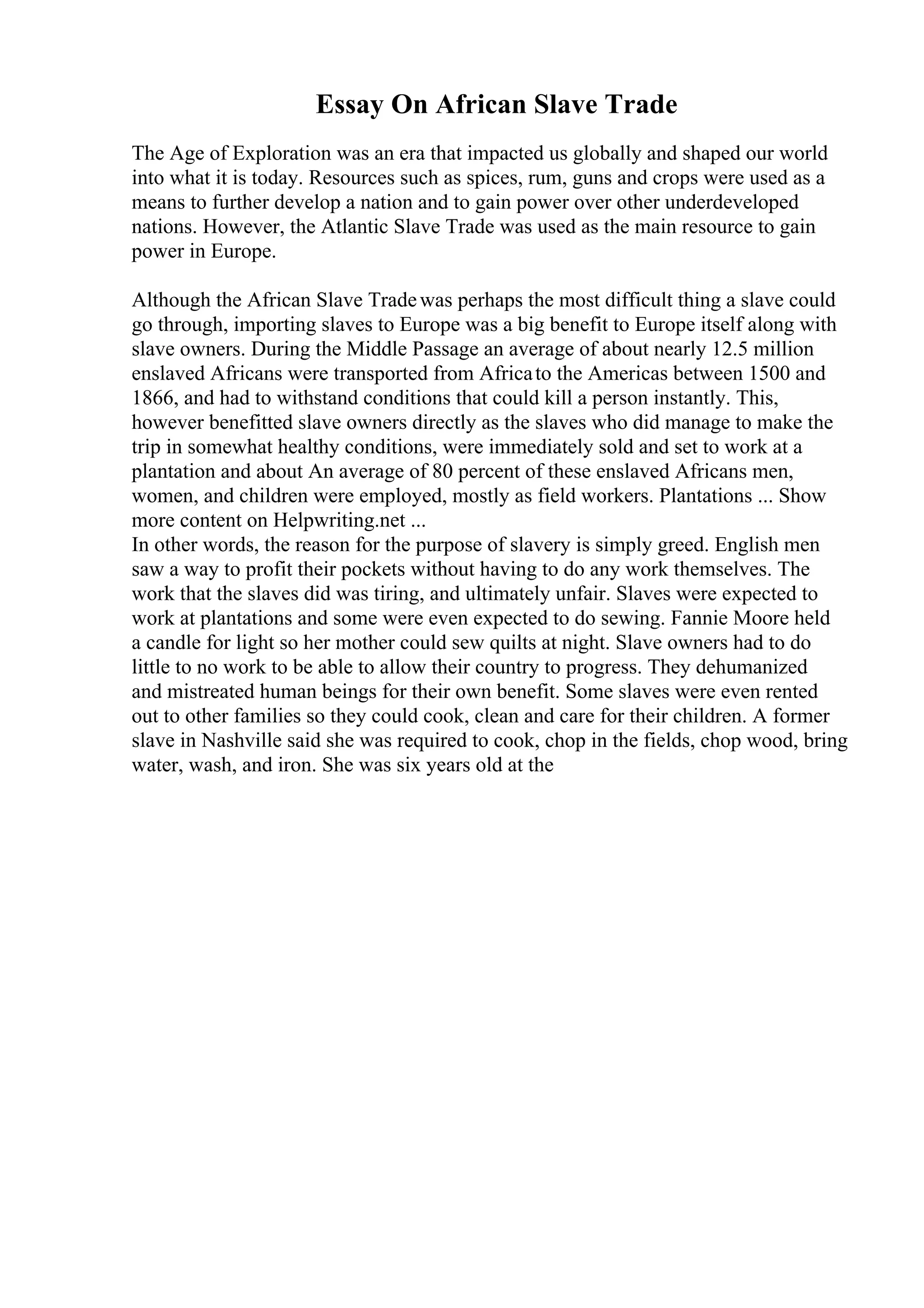 Essay On African Slave Trade
The Age of Exploration was an era that impacted us globally and shaped our world
into what it is today. Resources such as spices, rum, guns and crops were used as a
means to further develop a nation and to gain power over other underdeveloped
nations. However, the Atlantic Slave Trade was used as the main resource to gain
power in Europe.
Although the African Slave Tradewas perhaps the most difficult thing a slave could
go through, importing slaves to Europe was a big benefit to Europe itself along with
slave owners. During the Middle Passage an average of about nearly 12.5 million
enslaved Africans were transported from Africato the Americas between 1500 and
1866, and had to withstand conditions that could kill a person instantly. This,
however benefitted slave owners directly as the slaves who did manage to make the
trip in somewhat healthy conditions, were immediately sold and set to work at a
plantation and about An average of 80 percent of these enslaved Africans men,
women, and children were employed, mostly as field workers. Plantations ... Show
more content on Helpwriting.net ...
In other words, the reason for the purpose of slavery is simply greed. English men
saw a way to profit their pockets without having to do any work themselves. The
work that the slaves did was tiring, and ultimately unfair. Slaves were expected to
work at plantations and some were even expected to do sewing. Fannie Moore held
a candle for light so her mother could sew quilts at night. Slave owners had to do
little to no work to be able to allow their country to progress. They dehumanized
and mistreated human beings for their own benefit. Some slaves were even rented
out to other families so they could cook, clean and care for their children. A former
slave in Nashville said she was required to cook, chop in the fields, chop wood, bring
water, wash, and iron. She was six years old at the
 