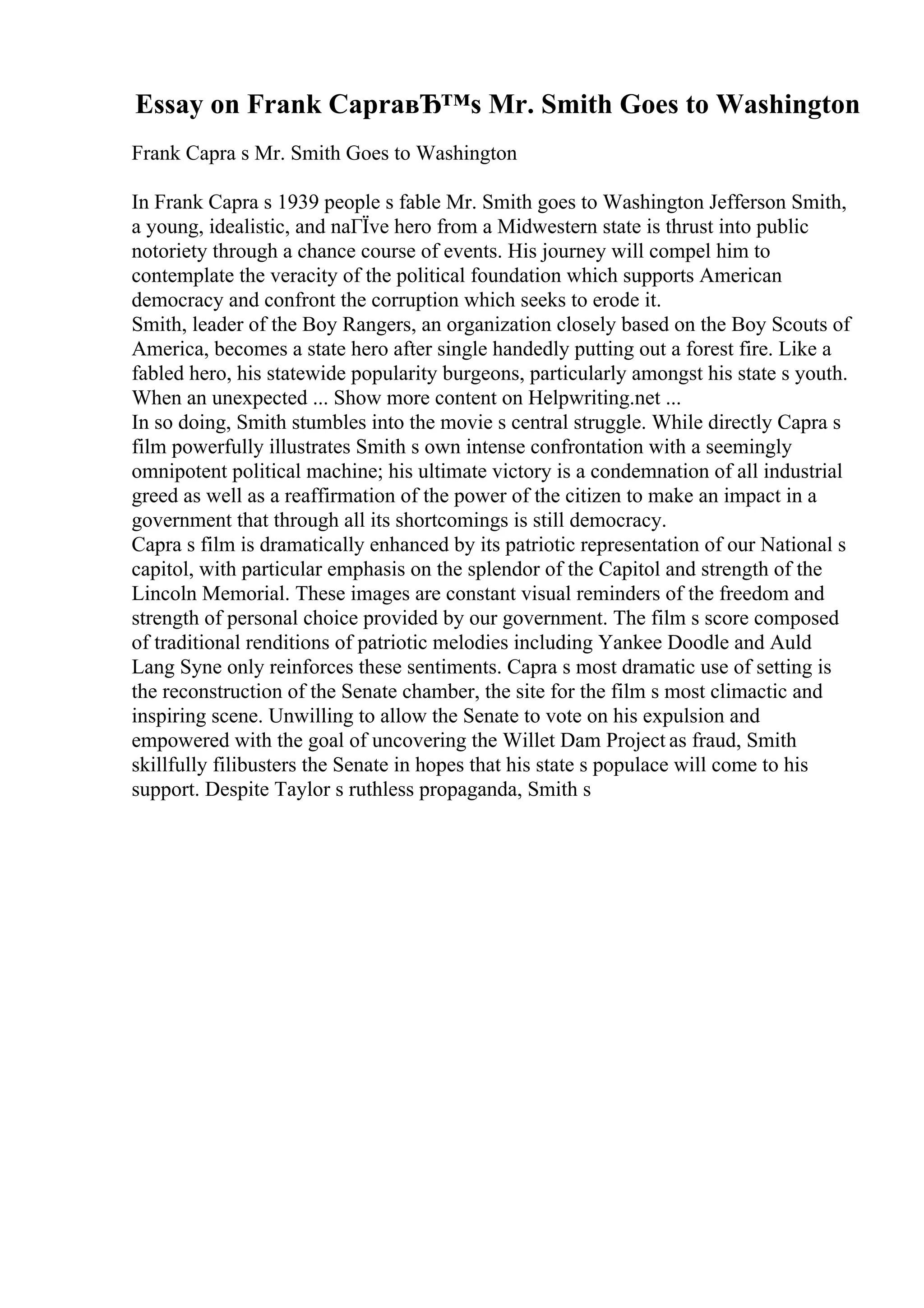 Essay on Frank CapraвЂ™s Mr. Smith Goes to Washington
Frank Capra s Mr. Smith Goes to Washington
In Frank Capra s 1939 people s fable Mr. Smith goes to Washington Jefferson Smith,
a young, idealistic, and naГЇve hero from a Midwestern state is thrust into public
notoriety through a chance course of events. His journey will compel him to
contemplate the veracity of the political foundation which supports American
democracy and confront the corruption which seeks to erode it.
Smith, leader of the Boy Rangers, an organization closely based on the Boy Scouts of
America, becomes a state hero after single handedly putting out a forest fire. Like a
fabled hero, his statewide popularity burgeons, particularly amongst his state s youth.
When an unexpected ... Show more content on Helpwriting.net ...
In so doing, Smith stumbles into the movie s central struggle. While directly Capra s
film powerfully illustrates Smith s own intense confrontation with a seemingly
omnipotent political machine; his ultimate victory is a condemnation of all industrial
greed as well as a reaffirmation of the power of the citizen to make an impact in a
government that through all its shortcomings is still democracy.
Capra s film is dramatically enhanced by its patriotic representation of our National s
capitol, with particular emphasis on the splendor of the Capitol and strength of the
Lincoln Memorial. These images are constant visual reminders of the freedom and
strength of personal choice provided by our government. The film s score composed
of traditional renditions of patriotic melodies including Yankee Doodle and Auld
Lang Syne only reinforces these sentiments. Capra s most dramatic use of setting is
the reconstruction of the Senate chamber, the site for the film s most climactic and
inspiring scene. Unwilling to allow the Senate to vote on his expulsion and
empowered with the goal of uncovering the Willet Dam Project as fraud, Smith
skillfully filibusters the Senate in hopes that his state s populace will come to his
support. Despite Taylor s ruthless propaganda, Smith s
 