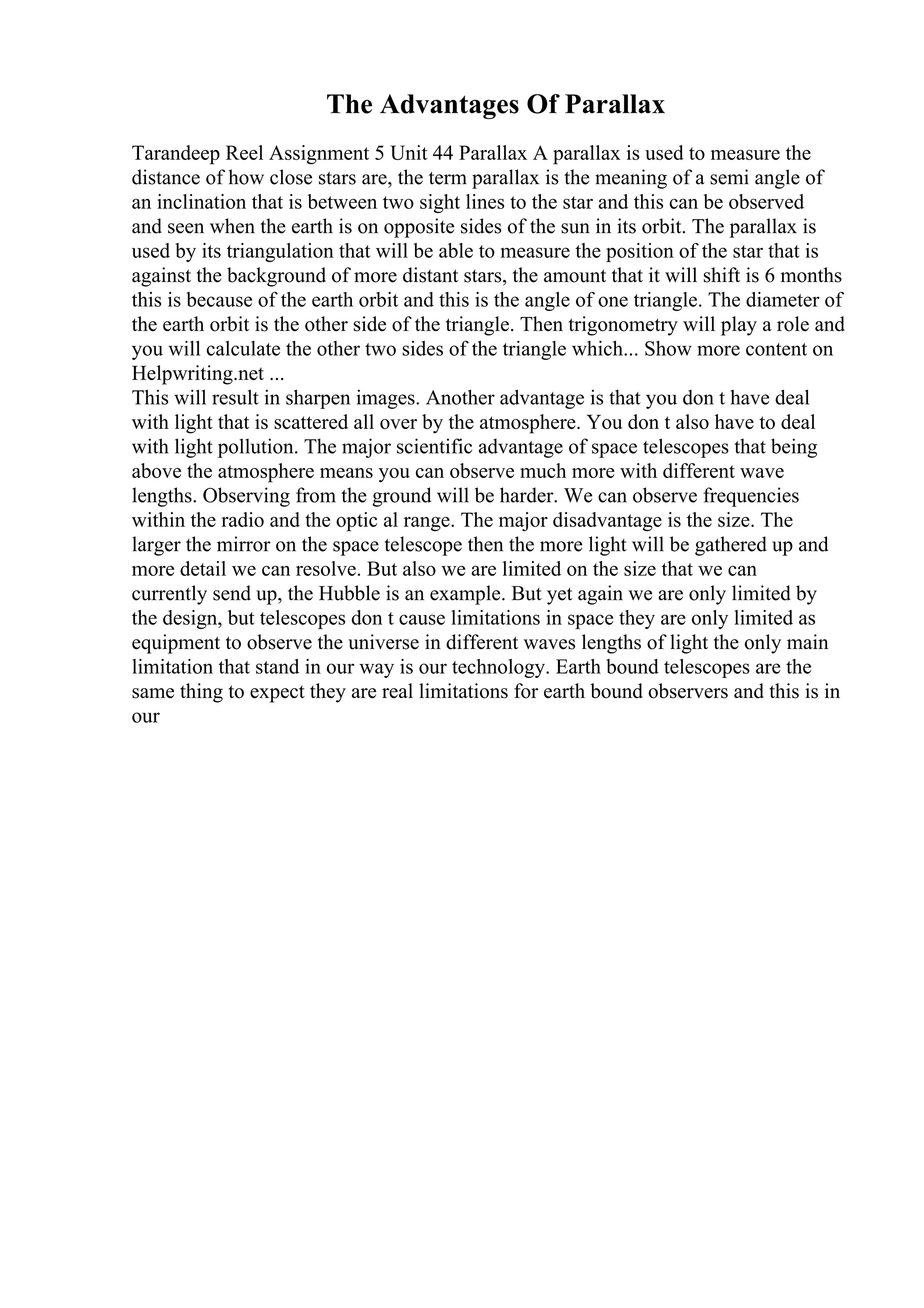 The Advantages Of Parallax
Tarandeep Reel Assignment 5 Unit 44 Parallax A parallax is used to measure the
distance of how close stars are, the term parallax is the meaning of a semi angle of
an inclination that is between two sight lines to the star and this can be observed
and seen when the earth is on opposite sides of the sun in its orbit. The parallax is
used by its triangulation that will be able to measure the position of the star that is
against the background of more distant stars, the amount that it will shift is 6 months
this is because of the earth orbit and this is the angle of one triangle. The diameter of
the earth orbit is the other side of the triangle. Then trigonometry will play a role and
you will calculate the other two sides of the triangle which... Show more content on
Helpwriting.net ...
This will result in sharpen images. Another advantage is that you don t have deal
with light that is scattered all over by the atmosphere. You don t also have to deal
with light pollution. The major scientific advantage of space telescopes that being
above the atmosphere means you can observe much more with different wave
lengths. Observing from the ground will be harder. We can observe frequencies
within the radio and the optic al range. The major disadvantage is the size. The
larger the mirror on the space telescope then the more light will be gathered up and
more detail we can resolve. But also we are limited on the size that we can
currently send up, the Hubble is an example. But yet again we are only limited by
the design, but telescopes don t cause limitations in space they are only limited as
equipment to observe the universe in different waves lengths of light the only main
limitation that stand in our way is our technology. Earth bound telescopes are the
same thing to expect they are real limitations for earth bound observers and this is in
our
 