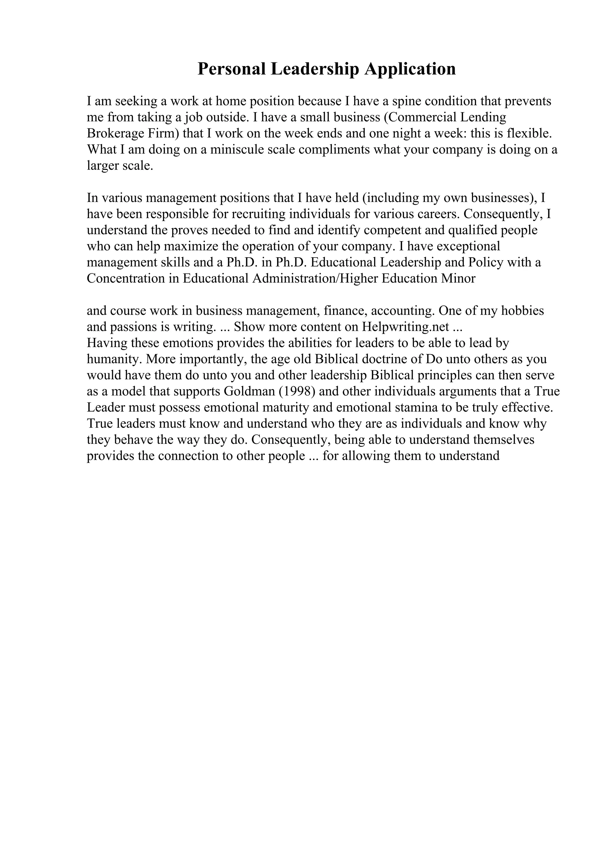 Personal Leadership Application
I am seeking a work at home position because I have a spine condition that prevents
me from taking a job outside. I have a small business (Commercial Lending
Brokerage Firm) that I work on the week ends and one night a week: this is flexible.
What I am doing on a miniscule scale compliments what your company is doing on a
larger scale.
In various management positions that I have held (including my own businesses), I
have been responsible for recruiting individuals for various careers. Consequently, I
understand the proves needed to find and identify competent and qualified people
who can help maximize the operation of your company. I have exceptional
management skills and a Ph.D. in Ph.D. Educational Leadership and Policy with a
Concentration in Educational Administration/Higher Education Minor
and course work in business management, finance, accounting. One of my hobbies
and passions is writing. ... Show more content on Helpwriting.net ...
Having these emotions provides the abilities for leaders to be able to lead by
humanity. More importantly, the age old Biblical doctrine of Do unto others as you
would have them do unto you and other leadership Biblical principles can then serve
as a model that supports Goldman (1998) and other individuals arguments that a True
Leader must possess emotional maturity and emotional stamina to be truly effective.
True leaders must know and understand who they are as individuals and know why
they behave the way they do. Consequently, being able to understand themselves
provides the connection to other people ... for allowing them to understand
 