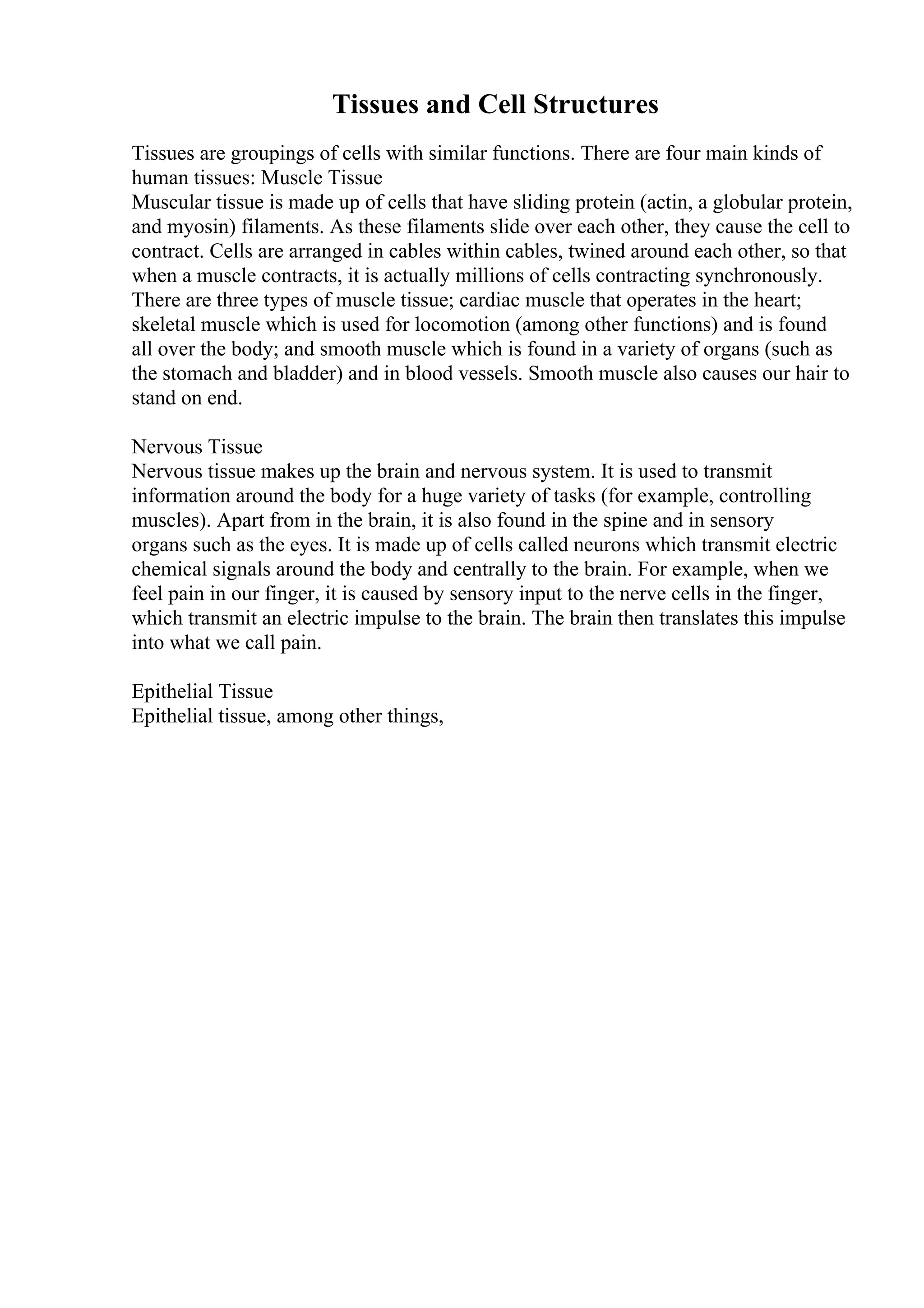 Tissues and Cell Structures
Tissues are groupings of cells with similar functions. There are four main kinds of
human tissues: Muscle Tissue
Muscular tissue is made up of cells that have sliding protein (actin, a globular protein,
and myosin) filaments. As these filaments slide over each other, they cause the cell to
contract. Cells are arranged in cables within cables, twined around each other, so that
when a muscle contracts, it is actually millions of cells contracting synchronously.
There are three types of muscle tissue; cardiac muscle that operates in the heart;
skeletal muscle which is used for locomotion (among other functions) and is found
all over the body; and smooth muscle which is found in a variety of organs (such as
the stomach and bladder) and in blood vessels. Smooth muscle also causes our hair to
stand on end.
Nervous Tissue
Nervous tissue makes up the brain and nervous system. It is used to transmit
information around the body for a huge variety of tasks (for example, controlling
muscles). Apart from in the brain, it is also found in the spine and in sensory
organs such as the eyes. It is made up of cells called neurons which transmit electric
chemical signals around the body and centrally to the brain. For example, when we
feel pain in our finger, it is caused by sensory input to the nerve cells in the finger,
which transmit an electric impulse to the brain. The brain then translates this impulse
into what we call pain.
Epithelial Tissue
Epithelial tissue, among other things,
 