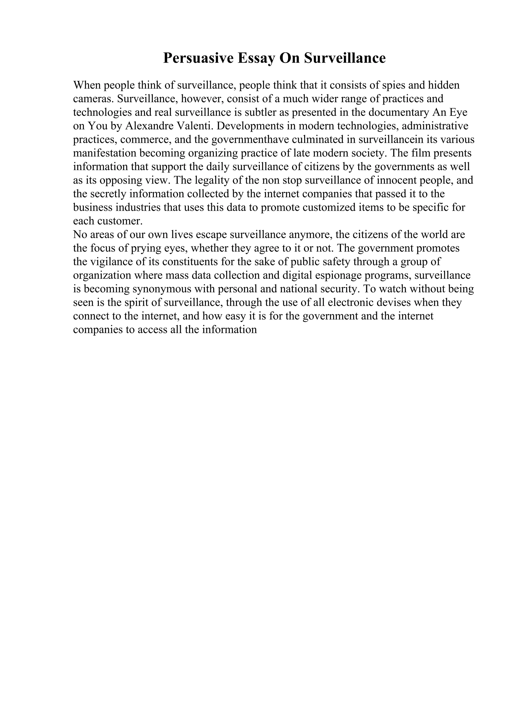 Persuasive Essay On Surveillance
When people think of surveillance, people think that it consists of spies and hidden
cameras. Surveillance, however, consist of a much wider range of practices and
technologies and real surveillance is subtler as presented in the documentary An Eye
on You by Alexandre Valenti. Developments in modern technologies, administrative
practices, commerce, and the governmenthave culminated in surveillancein its various
manifestation becoming organizing practice of late modern society. The film presents
information that support the daily surveillance of citizens by the governments as well
as its opposing view. The legality of the non stop surveillance of innocent people, and
the secretly information collected by the internet companies that passed it to the
business industries that uses this data to promote customized items to be specific for
each customer.
No areas of our own lives escape surveillance anymore, the citizens of the world are
the focus of prying eyes, whether they agree to it or not. The government promotes
the vigilance of its constituents for the sake of public safety through a group of
organization where mass data collection and digital espionage programs, surveillance
is becoming synonymous with personal and national security. To watch without being
seen is the spirit of surveillance, through the use of all electronic devises when they
connect to the internet, and how easy it is for the government and the internet
companies to access all the information
 