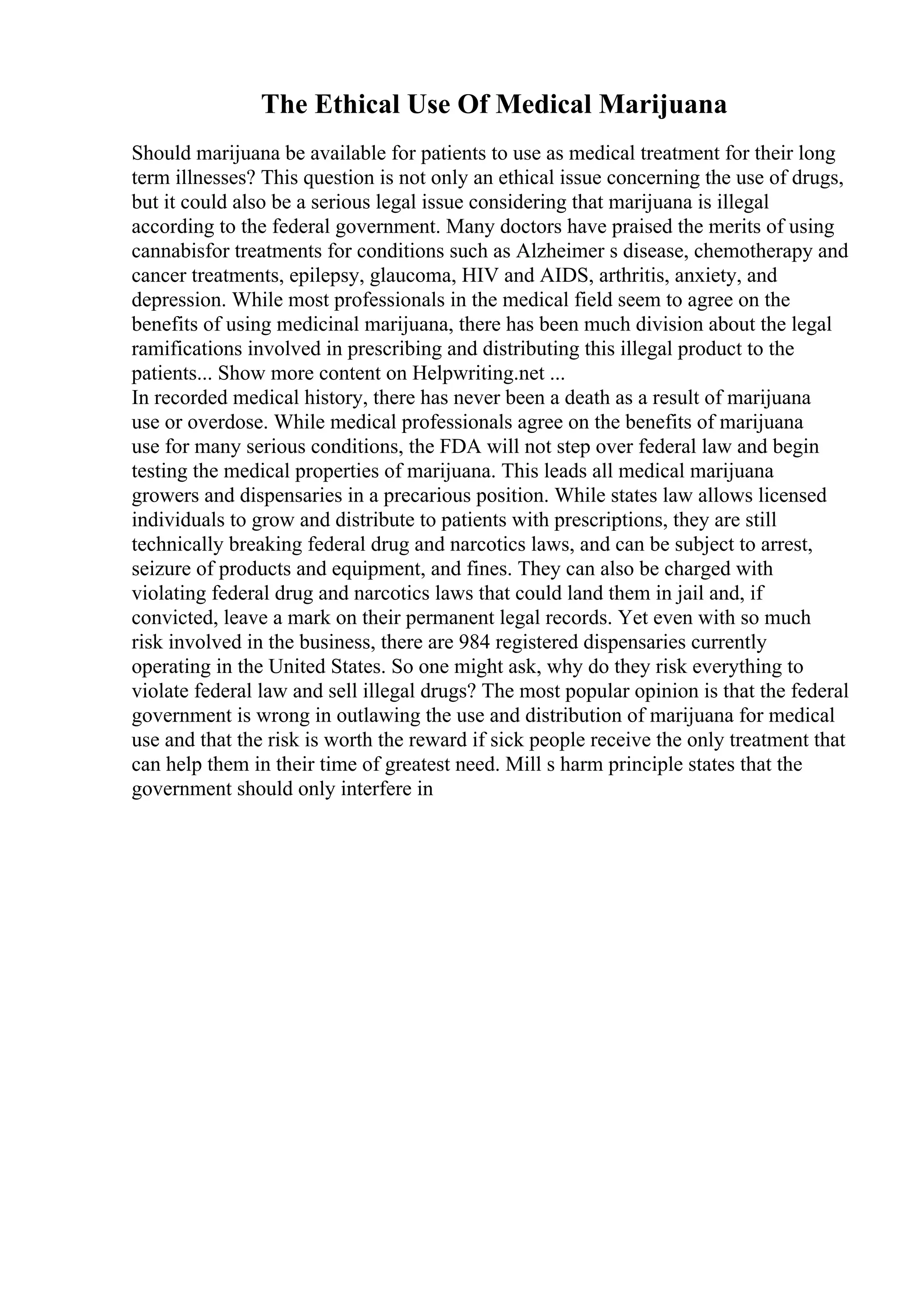 The Ethical Use Of Medical Marijuana
Should marijuana be available for patients to use as medical treatment for their long
term illnesses? This question is not only an ethical issue concerning the use of drugs,
but it could also be a serious legal issue considering that marijuana is illegal
according to the federal government. Many doctors have praised the merits of using
cannabisfor treatments for conditions such as Alzheimer s disease, chemotherapy and
cancer treatments, epilepsy, glaucoma, HIV and AIDS, arthritis, anxiety, and
depression. While most professionals in the medical field seem to agree on the
benefits of using medicinal marijuana, there has been much division about the legal
ramifications involved in prescribing and distributing this illegal product to the
patients... Show more content on Helpwriting.net ...
In recorded medical history, there has never been a death as a result of marijuana
use or overdose. While medical professionals agree on the benefits of marijuana
use for many serious conditions, the FDA will not step over federal law and begin
testing the medical properties of marijuana. This leads all medical marijuana
growers and dispensaries in a precarious position. While states law allows licensed
individuals to grow and distribute to patients with prescriptions, they are still
technically breaking federal drug and narcotics laws, and can be subject to arrest,
seizure of products and equipment, and fines. They can also be charged with
violating federal drug and narcotics laws that could land them in jail and, if
convicted, leave a mark on their permanent legal records. Yet even with so much
risk involved in the business, there are 984 registered dispensaries currently
operating in the United States. So one might ask, why do they risk everything to
violate federal law and sell illegal drugs? The most popular opinion is that the federal
government is wrong in outlawing the use and distribution of marijuana for medical
use and that the risk is worth the reward if sick people receive the only treatment that
can help them in their time of greatest need. Mill s harm principle states that the
government should only interfere in
 