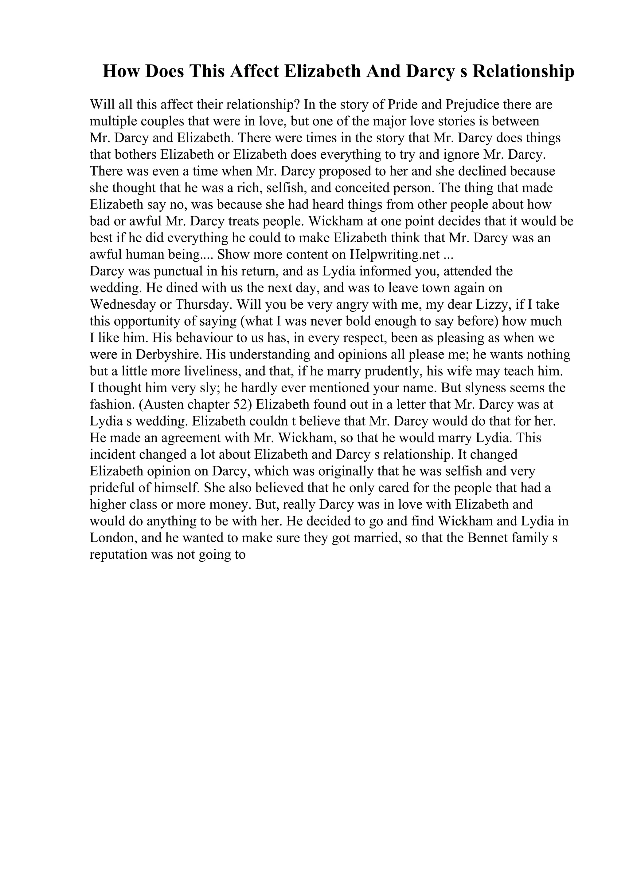 How Does This Affect Elizabeth And Darcy s Relationship
Will all this affect their relationship? In the story of Pride and Prejudice there are
multiple couples that were in love, but one of the major love stories is between
Mr. Darcy and Elizabeth. There were times in the story that Mr. Darcy does things
that bothers Elizabeth or Elizabeth does everything to try and ignore Mr. Darcy.
There was even a time when Mr. Darcy proposed to her and she declined because
she thought that he was a rich, selfish, and conceited person. The thing that made
Elizabeth say no, was because she had heard things from other people about how
bad or awful Mr. Darcy treats people. Wickham at one point decides that it would be
best if he did everything he could to make Elizabeth think that Mr. Darcy was an
awful human being.... Show more content on Helpwriting.net ...
Darcy was punctual in his return, and as Lydia informed you, attended the
wedding. He dined with us the next day, and was to leave town again on
Wednesday or Thursday. Will you be very angry with me, my dear Lizzy, if I take
this opportunity of saying (what I was never bold enough to say before) how much
I like him. His behaviour to us has, in every respect, been as pleasing as when we
were in Derbyshire. His understanding and opinions all please me; he wants nothing
but a little more liveliness, and that, if he marry prudently, his wife may teach him.
I thought him very sly; he hardly ever mentioned your name. But slyness seems the
fashion. (Austen chapter 52) Elizabeth found out in a letter that Mr. Darcy was at
Lydia s wedding. Elizabeth couldn t believe that Mr. Darcy would do that for her.
He made an agreement with Mr. Wickham, so that he would marry Lydia. This
incident changed a lot about Elizabeth and Darcy s relationship. It changed
Elizabeth opinion on Darcy, which was originally that he was selfish and very
prideful of himself. She also believed that he only cared for the people that had a
higher class or more money. But, really Darcy was in love with Elizabeth and
would do anything to be with her. He decided to go and find Wickham and Lydia in
London, and he wanted to make sure they got married, so that the Bennet family s
reputation was not going to
 