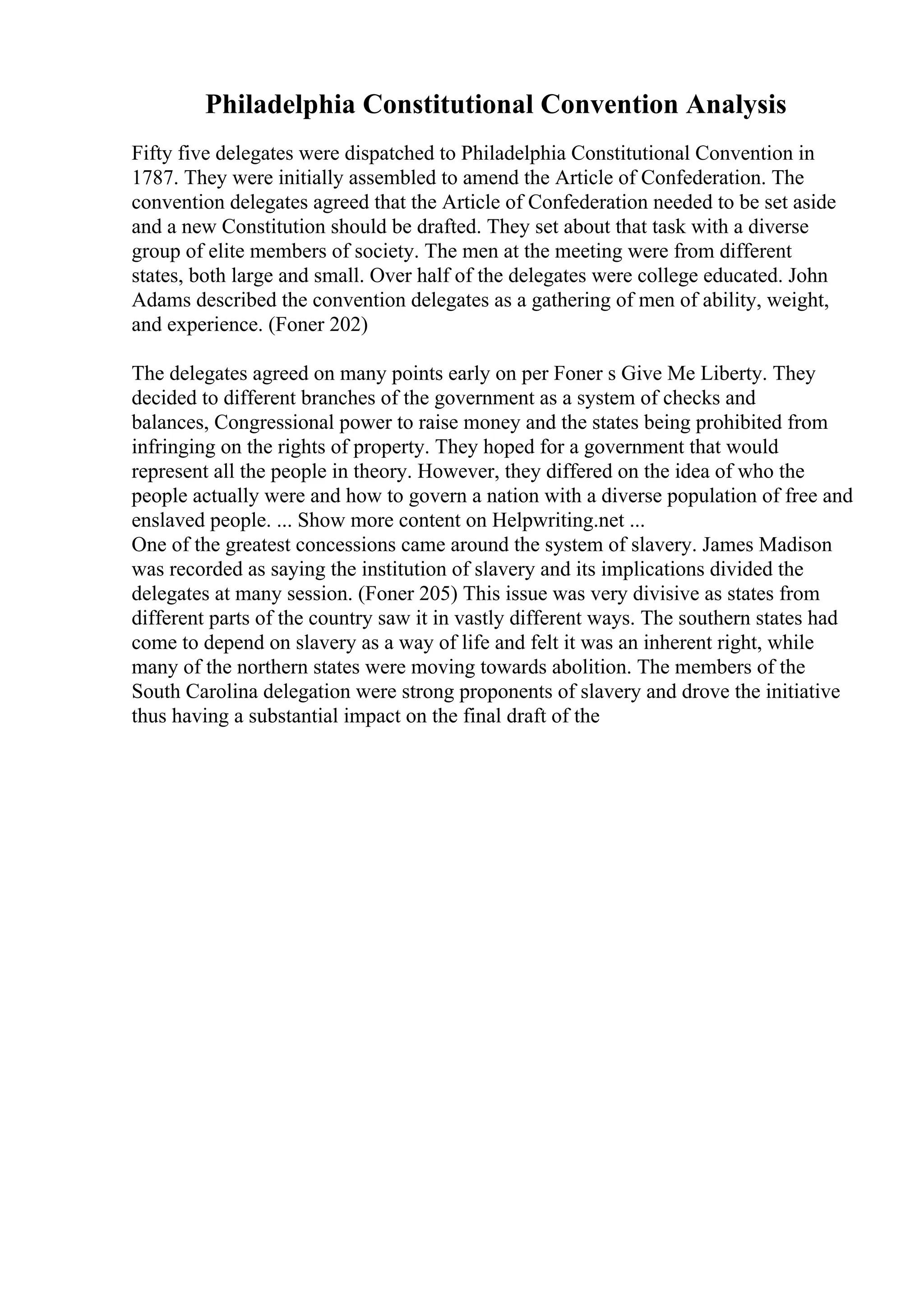 Philadelphia Constitutional Convention Analysis
Fifty five delegates were dispatched to Philadelphia Constitutional Convention in
1787. They were initially assembled to amend the Article of Confederation. The
convention delegates agreed that the Article of Confederation needed to be set aside
and a new Constitution should be drafted. They set about that task with a diverse
group of elite members of society. The men at the meeting were from different
states, both large and small. Over half of the delegates were college educated. John
Adams described the convention delegates as a gathering of men of ability, weight,
and experience. (Foner 202)
The delegates agreed on many points early on per Foner s Give Me Liberty. They
decided to different branches of the government as a system of checks and
balances, Congressional power to raise money and the states being prohibited from
infringing on the rights of property. They hoped for a government that would
represent all the people in theory. However, they differed on the idea of who the
people actually were and how to govern a nation with a diverse population of free and
enslaved people. ... Show more content on Helpwriting.net ...
One of the greatest concessions came around the system of slavery. James Madison
was recorded as saying the institution of slavery and its implications divided the
delegates at many session. (Foner 205) This issue was very divisive as states from
different parts of the country saw it in vastly different ways. The southern states had
come to depend on slavery as a way of life and felt it was an inherent right, while
many of the northern states were moving towards abolition. The members of the
South Carolina delegation were strong proponents of slavery and drove the initiative
thus having a substantial impact on the final draft of the
 