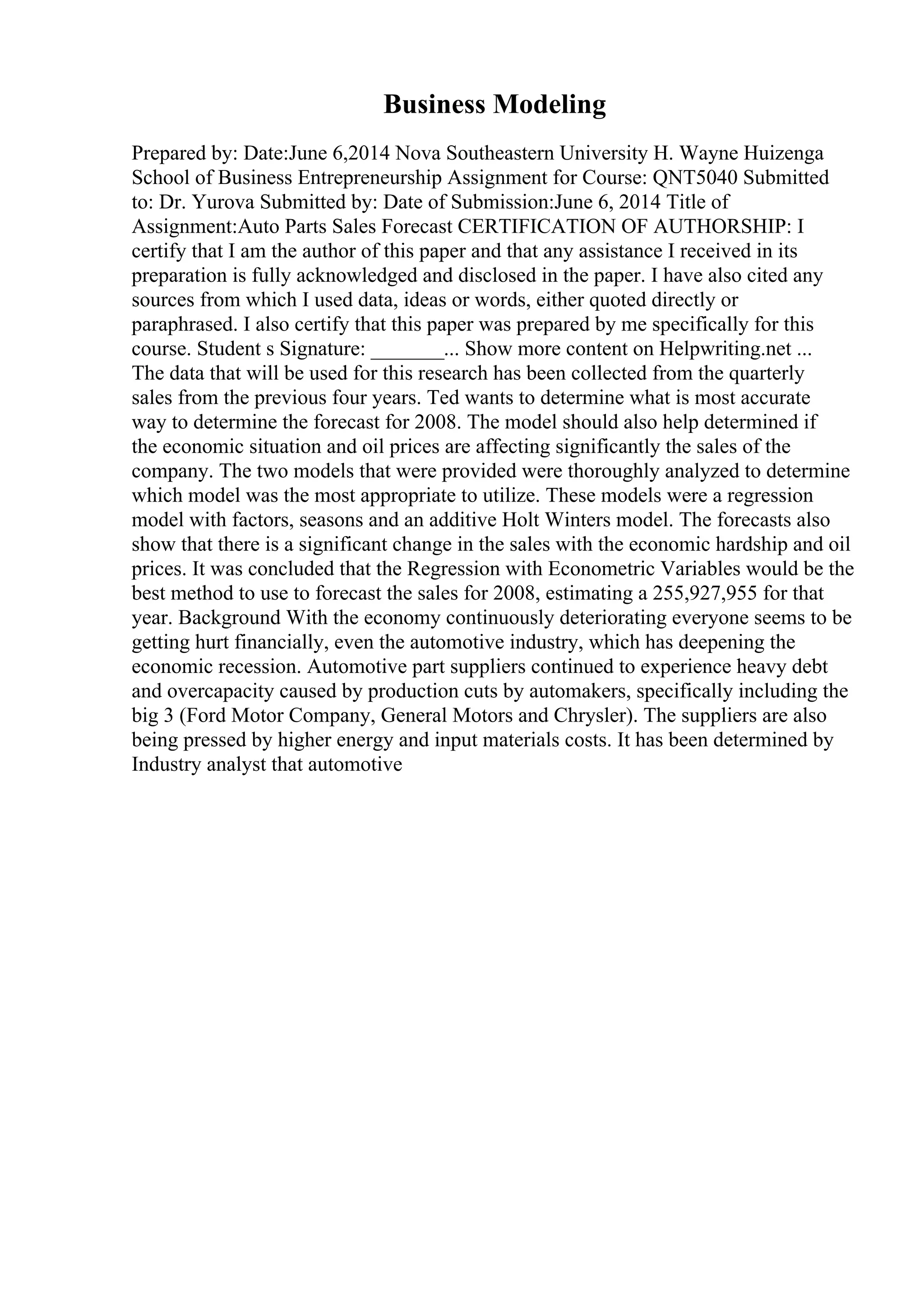 Business Modeling
Prepared by: Date:June 6,2014 Nova Southeastern University H. Wayne Huizenga
School of Business Entrepreneurship Assignment for Course: QNT5040 Submitted
to: Dr. Yurova Submitted by: Date of Submission:June 6, 2014 Title of
Assignment:Auto Parts Sales Forecast CERTIFICATION OF AUTHORSHIP: I
certify that I am the author of this paper and that any assistance I received in its
preparation is fully acknowledged and disclosed in the paper. I have also cited any
sources from which I used data, ideas or words, either quoted directly or
paraphrased. I also certify that this paper was prepared by me specifically for this
course. Student s Signature: _______... Show more content on Helpwriting.net ...
The data that will be used for this research has been collected from the quarterly
sales from the previous four years. Ted wants to determine what is most accurate
way to determine the forecast for 2008. The model should also help determined if
the economic situation and oil prices are affecting significantly the sales of the
company. The two models that were provided were thoroughly analyzed to determine
which model was the most appropriate to utilize. These models were a regression
model with factors, seasons and an additive Holt Winters model. The forecasts also
show that there is a significant change in the sales with the economic hardship and oil
prices. It was concluded that the Regression with Econometric Variables would be the
best method to use to forecast the sales for 2008, estimating a 255,927,955 for that
year. Background With the economy continuously deteriorating everyone seems to be
getting hurt financially, even the automotive industry, which has deepening the
economic recession. Automotive part suppliers continued to experience heavy debt
and overcapacity caused by production cuts by automakers, specifically including the
big 3 (Ford Motor Company, General Motors and Chrysler). The suppliers are also
being pressed by higher energy and input materials costs. It has been determined by
Industry analyst that automotive
 