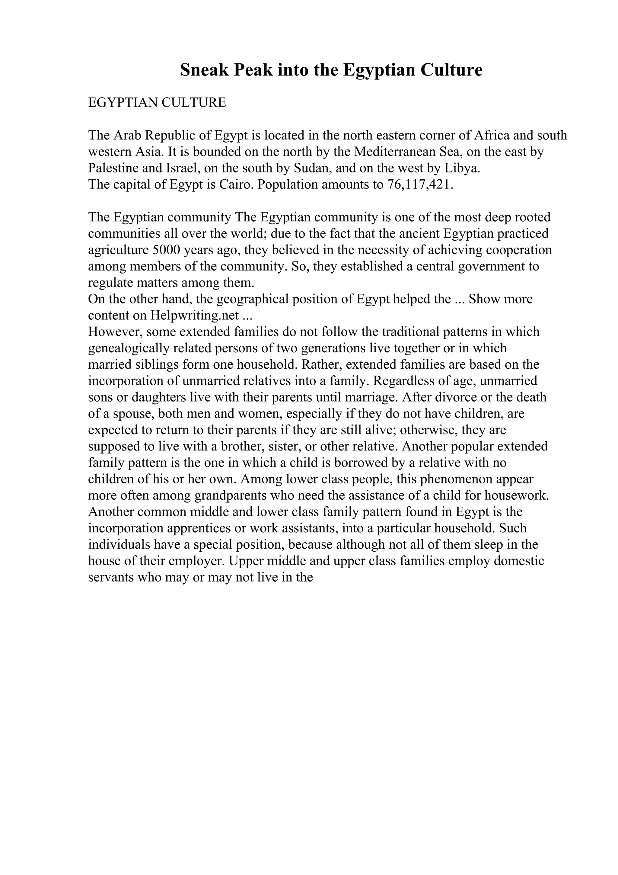 Sneak Peak into the Egyptian Culture
EGYPTIAN CULTURE
The Arab Republic of Egypt is located in the north eastern corner of Africa and south
western Asia. It is bounded on the north by the Mediterranean Sea, on the east by
Palestine and Israel, on the south by Sudan, and on the west by Libya.
The capital of Egypt is Cairo. Population amounts to 76,117,421.
The Egyptian community The Egyptian community is one of the most deep rooted
communities all over the world; due to the fact that the ancient Egyptian practiced
agriculture 5000 years ago, they believed in the necessity of achieving cooperation
among members of the community. So, they established a central government to
regulate matters among them.
On the other hand, the geographical position of Egypt helped the ... Show more
content on Helpwriting.net ...
However, some extended families do not follow the traditional patterns in which
genealogically related persons of two generations live together or in which
married siblings form one household. Rather, extended families are based on the
incorporation of unmarried relatives into a family. Regardless of age, unmarried
sons or daughters live with their parents until marriage. After divorce or the death
of a spouse, both men and women, especially if they do not have children, are
expected to return to their parents if they are still alive; otherwise, they are
supposed to live with a brother, sister, or other relative. Another popular extended
family pattern is the one in which a child is borrowed by a relative with no
children of his or her own. Among lower class people, this phenomenon appear
more often among grandparents who need the assistance of a child for housework.
Another common middle and lower class family pattern found in Egypt is the
incorporation apprentices or work assistants, into a particular household. Such
individuals have a special position, because although not all of them sleep in the
house of their employer. Upper middle and upper class families employ domestic
servants who may or may not live in the
 