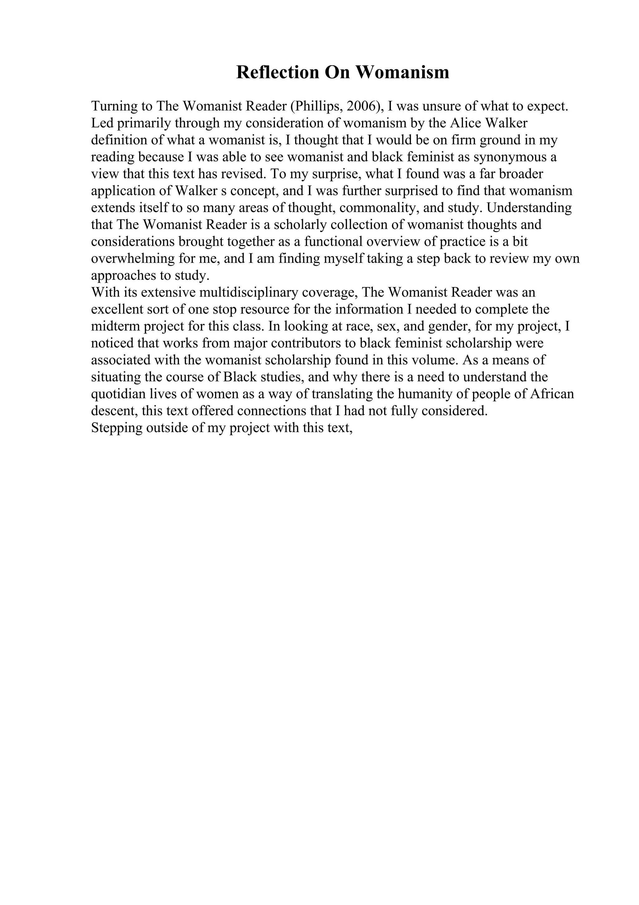 Reflection On Womanism
Turning to The Womanist Reader (Phillips, 2006), I was unsure of what to expect.
Led primarily through my consideration of womanism by the Alice Walker
definition of what a womanist is, I thought that I would be on firm ground in my
reading because I was able to see womanist and black feminist as synonymous a
view that this text has revised. To my surprise, what I found was a far broader
application of Walker s concept, and I was further surprised to find that womanism
extends itself to so many areas of thought, commonality, and study. Understanding
that The Womanist Reader is a scholarly collection of womanist thoughts and
considerations brought together as a functional overview of practice is a bit
overwhelming for me, and I am finding myself taking a step back to review my own
approaches to study.
With its extensive multidisciplinary coverage, The Womanist Reader was an
excellent sort of one stop resource for the information I needed to complete the
midterm project for this class. In looking at race, sex, and gender, for my project, I
noticed that works from major contributors to black feminist scholarship were
associated with the womanist scholarship found in this volume. As a means of
situating the course of Black studies, and why there is a need to understand the
quotidian lives of women as a way of translating the humanity of people of African
descent, this text offered connections that I had not fully considered.
Stepping outside of my project with this text,
 