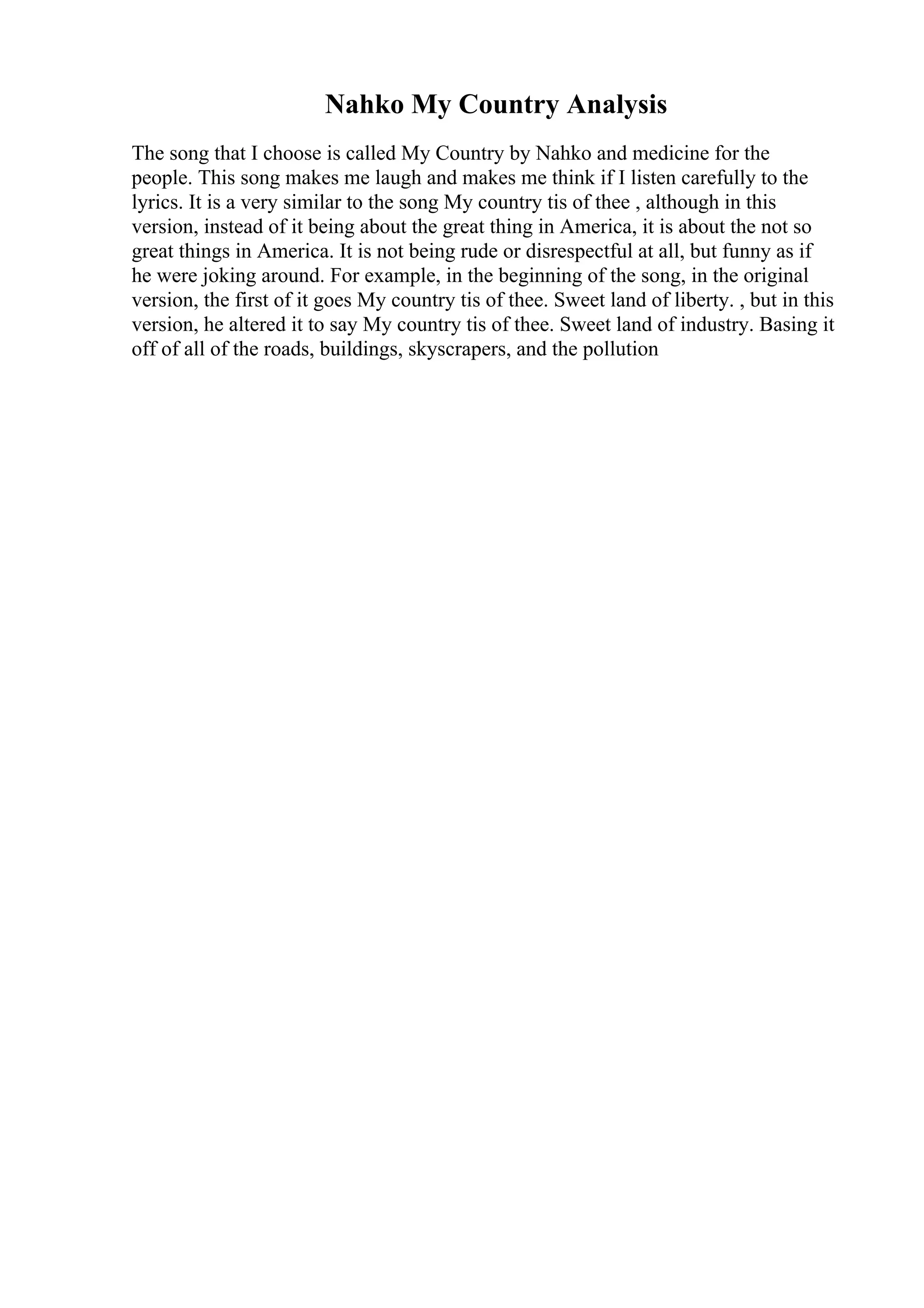Nahko My Country Analysis
The song that I choose is called My Country by Nahko and medicine for the
people. This song makes me laugh and makes me think if I listen carefully to the
lyrics. It is a very similar to the song My country tis of thee , although in this
version, instead of it being about the great thing in America, it is about the not so
great things in America. It is not being rude or disrespectful at all, but funny as if
he were joking around. For example, in the beginning of the song, in the original
version, the first of it goes My country tis of thee. Sweet land of liberty. , but in this
version, he altered it to say My country tis of thee. Sweet land of industry. Basing it
off of all of the roads, buildings, skyscrapers, and the pollution
 
