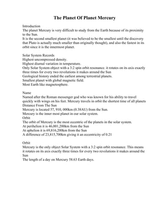 The Planet Of Planet Mercury
Introduction
The planet Mercury is very difficult to study from the Earth because of its proximity
to the Sun.
It is the second smallest planet (it was believed to be the smallest until the discovery
that Pluto is actually much smaller than originally thought), and also the fastest in its
orbit since it is the innermost planet.
Solar System Records
Highest uncompressed density.
Highest diurnal variation in temperature.
Only Solar System object with a 3:2 spin orbit resonance. it rotates on its axis exactly
three times for every two revolutions it makes around the Sun
Geological history ended the earliest among terrestrial planets.
Smallest planet with global magnetic field.
Most Earth like magnetosphere.
Name
Named after the Roman messenger god who was known for his ability to travel
quickly with wings on his feet. Mercury travels in orbit the shortest time of all planets
Distance From The Sun
Mercury is located 57, 910, 000km (0.38AU) from the Sun.
Mercury is the inner most planet in our solar system.
Orbit
The orbit of Mercury is the most eccentric of the planets in the solar system.
At perihelion it is 46,001,200km from the Sun
At aphelion it is 69,816,200km from the Sun
A difference of 23,815,700km giving it an eccentricity of 0.21
Orbit
Mercury is the only object Solar System with a 3:2 spin orbit resonance. This means
it rotates on its axis exactly three times for every two revolutions it makes around the
Sun
The length of a day on Mercury 58.63 Earth days.
 