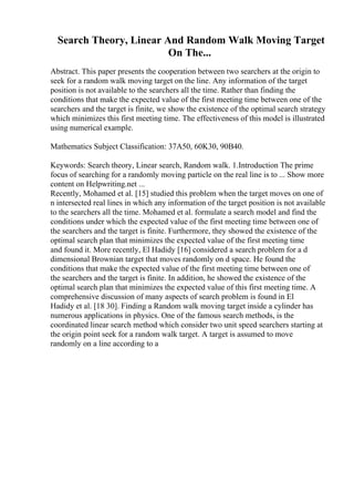 Search Theory, Linear And Random Walk Moving Target
On The...
Abstract. This paper presents the cooperation between two searchers at the origin to
seek for a random walk moving target on the line. Any information of the target
position is not available to the searchers all the time. Rather than finding the
conditions that make the expected value of the first meeting time between one of the
searchers and the target is finite, we show the existence of the optimal search strategy
which minimizes this first meeting time. The effectiveness of this model is illustrated
using numerical example.
Mathematics Subject Classification: 37A50, 60K30, 90B40.
Keywords: Search theory, Linear search, Random walk. 1.Introduction The prime
focus of searching for a randomly moving particle on the real line is to ... Show more
content on Helpwriting.net ...
Recently, Mohamed et al. [15] studied this problem when the target moves on one of
n intersected real lines in which any information of the target position is not available
to the searchers all the time. Mohamed et al. formulate a search model and find the
conditions under which the expected value of the first meeting time between one of
the searchers and the target is finite. Furthermore, they showed the existence of the
optimal search plan that minimizes the expected value of the first meeting time
and found it. More recently, El Hadidy [16] considered a search problem for a d
dimensional Brownian target that moves randomly on d space. He found the
conditions that make the expected value of the first meeting time between one of
the searchers and the target is finite. In addition, he showed the existence of the
optimal search plan that minimizes the expected value of this first meeting time. A
comprehensive discussion of many aspects of search problem is found in El
Hadidy et al. [18 30]. Finding a Random walk moving target inside a cylinder has
numerous applications in physics. One of the famous search methods, is the
coordinated linear search method which consider two unit speed searchers starting at
the origin point seek for a random walk target. A target is assumed to move
randomly on a line according to a
 