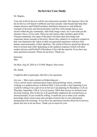 In-Service Case Study
Dr. Shapiro,
Your role in the In Service will be more discussion oriented. The itinerary I have for
the In Service will feature 8 different activities (mostly video based) that help other
student advisors and ProStaff members familiarize themselves with different
concepts of diversity and intersectionality such how white people discuss race,
racism within the gay community, male body image issues, etc (I can send you the
itinerary I have, if you want). Then you and various other members apart of the
Truman community who apart of the panel will share their knowledge and
experience about concepts of diversity, factors they related to or wanted to expand on
that were featured in the videos or their own personal experience with how they
balance intersectionality of their identities. The whole In Service should last about an
hour to an hour and a half, depending on the audience response (which will other
student advisors and ProStaff of Residence Life) with the material. If you have any
more questions/concerns. Please let me know. Thank you.
Sincerely,
Mac
On Mon, Aug 29, 2016 at 3:33 PM, Shapiro, Paul wrote:
Ms. Smith,
I might be able to participate. But first a few questions.
Are you ... Show more content on Helpwriting.net ...
I am a current senior communication major and psychology minor, currently
working as a student advisor in Dobson Hall. I sent you this e mail inquiring if you
would be willing to be a part of an In Service I am planning for Residence s Life on
Thursday, September 15th at 5 p.m (Location: TBA) that focuses on inclusion and
diversity training. This In Service will specifically emphasize the concept know as
intersectionality. If you would be willing, I would ask you to share your variable
knowledge about social issues and concepts of power due to your educational
background with sociology. If you have any questions/concerns about the In Service,
please feel free to let me know. Thank you so much for your
 