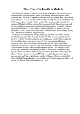 Three Times The Trouble In Macbeth
Three Times the Trouble In Macbeth by William Shakespeare, the number three is
used numerous amounts of times. In the 17th century, when Shakespeare wrote
Macbeth, there was a lot of superstitious beliefs about the number three. The number
three is believed to be an unlucky number . That s exactly the case in Macbeth, events
following objects associated with the number three are just simply unlucky. The
readers of Macbeth will find out that objects associated with the number three, such
as: three witches, three murders, and three ghostly apparitions eventually cause the
downfall of Macbeth. The three witches appear to Macbeth in act one, bringing
prophecies to him. They exclaim, Fair is foul, and foul is fair. Hover through the fog
and... Show more content on Helpwriting.net ...
Those of which were Duncan, Banquo, and Lady Macduff. Those three murders
are what merely caused the downfall of Macbeth. Why is it necessary for there to
be three of them? This all goes back to the metaphysical beliefs of the time period
in which Shakespeare was writing Macbeth. As a consequence of Duncan s
murder it causes Macbeth to have a guilty conscience. He claims that he has
murdered sleep. In Act 2, Scene 2, right after the murder of King Duncan he cries,
Sleep no more! Macbeth does murder sleep (Shakespeare 330). Banquo s death
caused great disturbance among Macbeth. One of the murders told Macbeth My
lord, his throat is cut; that I did for him (Shakespeare 350). While at a banquet the
ghost of Banquo appears and causes Macbeth to be quite demented. His ghost
represents the guilt that is felt after the murder of Banquo. After the order to kill
Lady Macduff a huge red target is now on Macbeth. This just goes to show how evil
that he has become. The unsteadiness doesn t stop
 