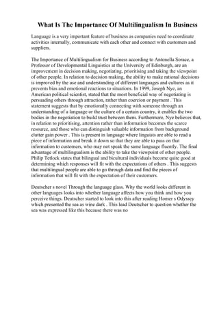 What Is The Importance Of Multilingualism In Business
Language is a very important feature of business as companies need to coordinate
activities internally, communicate with each other and connect with customers and
suppliers.
The Importance of Multilingualism for Business according to Antonella Sorace, a
Professor of Developmental Linguistics at the University of Edinburgh, are an
improvement in decision making, negotiating, prioritising and taking the viewpoint
of other people. In relation to decision making, the ability to make rational decisions
is improved by the use and understanding of different languages and cultures as it
prevents bias and emotional reactions to situations. In 1999, Joseph Nye, an
American political scientist, stated that the most beneficial way of negotiating is
persuading others through attraction, rather than coercion or payment . This
statement suggests that by emotionally connecting with someone through an
understanding of a language or the culture of a certain country, it enables the two
bodies in the negotiation to build trust between them. Furthermore, Nye believes that,
in relation to prioritising, attention rather than information becomes the scarce
resource, and those who can distinguish valuable information from background
clutter gain power . This is present in language where linguists are able to read a
piece of information and break it down so that they are able to pass on that
information to customers, who may not speak the same language fluently. The final
advantage of multilingualism is the ability to take the viewpoint of other people.
Philip Tetlock states that bilingual and bicultural individuals become quite good at
determining which responses will fit with the expectations of others . This suggests
that multilingual people are able to go through data and find the pieces of
information that will fit with the expectation of their customers.
Deutscher s novel Through the language glass. Why the world looks different in
other languages looks into whether language affects how you think and how you
perceive things. Deutscher started to look into this after reading Homer s Odyssey
which presented the sea as wine dark . This lead Deutscher to question whether the
sea was expressed like this because there was no
 