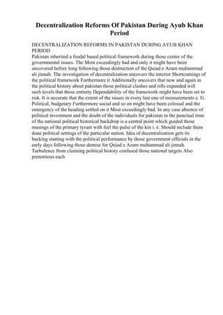 Decentralization Reforms Of Pakistan During Ayub Khan
Period
DECENTRALIZATION REFORMS IN PAKISTAN DURING AYUB KHAN
PERIOD
Pakistan inherited a feudal based political framework during those center of the
governmental issues. The Most exceedingly bad and only it might have been
uncovered before long following those destruction of the Quiad e Azam muhammad
ali jinnah. The investigation of decentralization uncovers the interior Shortcomings of
the political framework Furthermore it Additionally uncovers that now and again in
the political history about pakistan those political clashes and rifts expanded will
such levels that those entirety Dependability of the framework might have been set to
risk. It is accurate that the extent of the issues in every last one of measurements e. G.
Political, budgetary Furthermore social and so on might have been colossal and the
emergency of the heading settled on it Most exceedingly bad. In any case absence of
political investment and the doubt of the individuals for pakistan in the punctual time
of the national political historical backdrop is a central point which guided those
musings of the primary tyrant with feel the pulse of the kin i. e. Should include them
done political settings of the particular nation. Idea of decentralization gets its
backing starting with the political performance by those government officials in the
early days following those demise for Quiad e Azam muhammad ali jinnah.
Turbulence from claiming political history confused those national targets Also
pretentious each
 