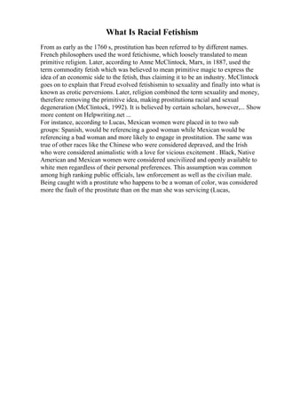 What Is Racial Fetishism
From as early as the 1760 s, prostitution has been referred to by different names.
French philosophers used the word fetichisme, which loosely translated to mean
primitive religion. Later, according to Anne McClintock, Marx, in 1887, used the
term commodity fetish which was believed to mean primitive magic to express the
idea of an economic side to the fetish, thus claiming it to be an industry. McClintock
goes on to explain that Freud evolved fetishismin to sexuality and finally into what is
known as erotic perversions. Later, religion combined the term sexuality and money,
therefore removing the primitive idea, making prostitutiona racial and sexual
degeneration (McClintock, 1992). It is believed by certain scholars, however,... Show
more content on Helpwriting.net ...
For instance, according to Lucas, Mexican women were placed in to two sub
groups: Spanish, would be referencing a good woman while Mexican would be
referencing a bad woman and more likely to engage in prostitution. The same was
true of other races like the Chinese who were considered depraved, and the Irish
who were considered animalistic with a love for vicious excitement . Black, Native
American and Mexican women were considered uncivilized and openly available to
white men regardless of their personal preferences. This assumption was common
among high ranking public officials, law enforcement as well as the civilian male.
Being caught with a prostitute who happens to be a woman of color, was considered
more the fault of the prostitute than on the man she was servicing (Lucas,
 