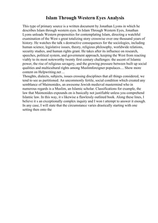Islam Through Western Eyes Analysis
This type of primary source is a written document by Jonathan Lyons in which he
describes Islam through western eyes. In Islam Through Western Eyes, Jonathan
Lyons unloads Western propensities for contemplating Islam, directing a watchful
examination of the West s great totalizing story crosswise over one thousand years of
history. He watches the talk s destructive consequences for the sociologies, including
human science, legislative issues, theory, religious philosophy, worldwide relations,
security studies, and human rights grant. He takes after its influence on research,
speeches, political system, and government approach, keeping the West from reacting
viably to its most noteworthy twenty first century challenges: the ascent of Islamic
power, the rise of religious savagery, and the growing pressure between built up social
qualities and multicultural rights among Muslimforeigner populaces.... Show more
content on Helpwriting.net ...
Thoughts, dialects, subjects, issues crossing disciplines that all things considered, we
tend to see as partitioned. An uncommonly fertile, social condition which created any
semblance of Maimonides, an awesome Jewish medieval mastermind who in
numerous regards is a Muslim, an Islamic scholar. Classifications for example, the
law that Maimonides expounds on is basically not justifiable unless you comprehend
Islamic law. In this way, it s likewise a flawlessly outlined book. Along these lines, I
believe it s an exceptionally complex inquiry and I won t attempt to answer it enough.
In any case, I will state that the circumstance varies drastically starting with one
setting then onto the
 