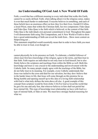An Understanding Of God And A New World Of Faith
Faith, a word that has a different meaning to every individual that walks this Earth,
cannot be so easily defined. Faith, when talking about it in the religious sense, makes
it even that much harder to understand. Everyone believes in something, and each of
those beliefs have an enormous effect on how they live their lives. Gerald O Collins,
a Jesuit Priest, states that within the Christian faith, lies two components: Fides Quae
and Fides Qua. Fides Quae is the faith which is believed, or the content of that faith.
Fides Qua is the individuals own personal commitment to God. Throughout this paper
I will demonstrate faith using The Compendium, and A New World of Faith to show
how a good understanding of faith can reveal the truth from... Show more content on
Helpwriting.net ...
This statement simplified would essentially mean that in order to have faith you must
be able to trust in God, even though we
2
cannot physically be in his presence on Earth. To elaborate, a faithful follower of
christ must first have knowledge of the religion, agree to the terms, and then trust in
that faith. Faith requires an individual to not only trust in God himself, but to also
firmly believe the scriptures and teachings from within the Bible as well. Both this
knowledge and trust is very crucial to the understanding and involvement with the
Catholic faith. So many people simply agree with the teachings of the Bible, but
do not fully trust in its meaning. For example, every Catholic understands that
Jesus was nailed to the cross and died for our salvation, but they don t believe that
in the harder times in life, that Jesus will come through on this promise for us.
Being humble and opening oneself up to this idea of a loving faith relationship
with God is what truly defines the term above all else. A good example of this
concept from scripture would be from (John 3:16) For God so loved the world that
he gave his one and only Son, that whoever believes in him shall not perish but
have eternal life. This type of knowledge trust relationship we have with God is a
type of rational faith, or fides et ratio. We must have strongly backed reasoning for
what we
 