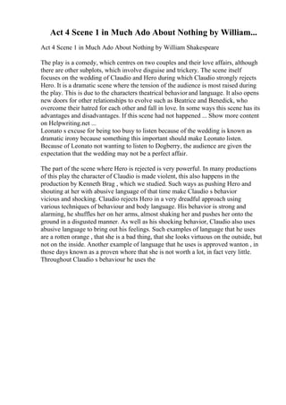 Act 4 Scene 1 in Much Ado About Nothing by William...
Act 4 Scene 1 in Much Ado About Nothing by William Shakespeare
The play is a comedy, which centres on two couples and their love affairs, although
there are other subplots, which involve disguise and trickery. The scene itself
focuses on the wedding of Claudio and Hero during which Claudio strongly rejects
Hero. It is a dramatic scene where the tension of the audience is most raised during
the play. This is due to the characters theatrical behaviorand language. It also opens
new doors for other relationships to evolve such as Beatrice and Benedick, who
overcome their hatred for each other and fall in love. In some ways this scene has its
advantages and disadvantages. If this scene had not happened ... Show more content
on Helpwriting.net ...
Leonato s excuse for being too busy to listen because of the wedding is known as
dramatic irony because something this important should make Leonato listen.
Because of Leonato not wanting to listen to Dogberry, the audience are given the
expectation that the wedding may not be a perfect affair.
The part of the scene where Hero is rejected is very powerful. In many productions
of this play the character of Claudio is made violent, this also happens in the
production by Kenneth Brag , which we studied. Such ways as pushing Hero and
shouting at her with abusive language of that time make Claudio s behavior
vicious and shocking. Claudio rejects Hero in a very dreadful approach using
various techniques of behaviour and body language. His behavior is strong and
alarming, he shuffles her on her arms, almost shaking her and pushes her onto the
ground in a disgusted manner. As well as his shocking behavior, Claudio also uses
abusive language to bring out his feelings. Such examples of language that he uses
are a rotten orange , that she is a bad thing, that she looks virtuous on the outside, but
not on the inside. Another example of language that he uses is approved wanton , in
those days known as a proven whore that she is not worth a lot, in fact very little.
Throughout Claudio s behaviour he uses the
 