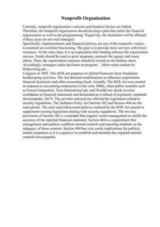 Nonprofit Organization
Certainly, nonprofit organization s mission and fanatical factors are linked.
Therefore, the nonprofit organization should develop a plan that meets the financial
requirements as well as the programming. Negatively, the institution will be affected
if these areas are not well managed.
Specifically, implementation and financial policies are one of the nonprofit s tactics
to maintain an excellent functioning. The goal is to provide more services with fewer
resources. At the same time, it is an expectation that funding enhance the organization
success. Funds should be used to grow programs, promote the agency and many
others. Then, the organization expenses should be record on the balance sheet.
Accordingly, managers make decisions on program ... Show more content on
Helpwriting.net ...
Congress in 2002. This SOX act propones to defend financiers from fraudulent
bookkeeping activities. The Act directed modifications to influence corporations
financial disclosure and other accounting fraud. Actually, The SOX Act was created
in response to accounting malpractice in the early 2000s, when public scandals such
as Enron Corporation, Tyco International plc, and WorldCom shook investor
confidence in financial statements and demanded an overhaul of regulatory standards
(Investopedia, 2017). The act rules and policies affected the legislation related to
security regulations. The Sarbanes Oxley Act Section 302 and Section 404 are the
main points. The rules and enforcement policies outlined by the SOX Act amend or
supplement existing legislation dealing with security regulations. The two key
provisions of Section 302 is a mandate that requires senior management to certify the
accuracy of the reported financial statement. Section 404 is a requirement that
management and auditors establish internal controls and reporting methods on the
adequacy of those controls. Section 404 has very costly implications for publicly
traded companies as it is expensive to establish and maintain the required internal
controls (Investopedia,
 