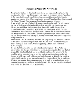 Research Paper On Neverland
Neverland is the land of childhood, immortality, and escapism. Neverland is the
sanctuary for who we are. The place we can escape to in our own minds. Neverland
is that place that holds all our childhood memories and fantasies. Peter Pan, the
gatekeeper, keeping all evil from entering the home of Neverland. Lost Boys home of
No Adults Allowed. Once you enter Neverland, you can never leave.
It was Mitch s last year of school. He was a senior in highschool. The bell rang at
the end of the last day of school and he walked out to his car with his two best
friends Jake and Riley. As he slammed the door to his car his tinkerbell car
ornament swung back and forth. We re going into college now Mitch, Get this
childish stuff out of here man Jake says as he tosses the tinkerbell to the back of the
car, Riley catching it. Oh c mon it s cute she says examining it. Mitch starts up the
car and they pull out of the parking lot, taking one last look at the school they had so
many memories at.
The sun didn t rise in Neverland, instead it was very cloudy and dark out. Everyone
in Neverland looked around panicked. Peter Pan met with Tinkerbell leaving the
house walking to town square. What s happening ... Show more content on
Helpwriting.net ...
He saw the Stitch his sister had fell out and was laying in the floor. As he was
about to take it to the rest of the boxes he hesitated, Looking at it. This was the last
piece of his childhood he had, and he couldn t bring himself to get rid of it. He
would give it to his sister when he saw her again as a gift, as she showed great
interest in it. He went back in his car and headed straight to Raleigh. He would ve
roomed with Jake but he got accepted at a college closer to home that he preferred.
Walking into his new dorm room carrying a large stack of boxes he tripped at the
entrance but someone caught the boxes before they fell. He was greeted with a hand
to help him up. The name s Pete, You must be
 