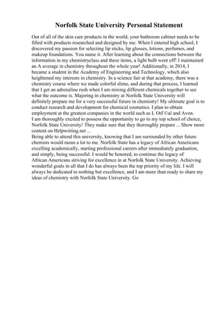 Norfolk State University Personal Statement
Out of all of the skin care products in the world, your bathroom cabinet needs to be
filled with products researched and designed by me. When I entered high school, I
discovered my passion for selecting lip sticks, lip glosses, lotions, perfumes, and
makeup foundations. You name it. After learning about the connections between the
information in my chemistryclass and these items, a light bulb went off! I maintained
an A average in chemistry throughout the whole year! Additionally, in 2014, I
became a student in the Academy of Engineering and Technology, which also
heightened my interests in chemistry. In a science fair at that academy, there was a
chemistry course where we made colorful slime, and during that process, I learned
that I get an adrenaline rush when I am mixing different chemicals together to see
what the outcome is. Majoring in chemistry at Norfolk State University will
definitely prepare me for a very successful future in chemistry! My ultimate goal is to
conduct research and development for chemical cosmetics. I plan to obtain
employment at the greatest companies in the world such as L OrГ©al and Avon.
I am thoroughly excited to possess the opportunity to go to my top school of choice,
Norfolk State University! They make sure that they thoroughly prepare ... Show more
content on Helpwriting.net ...
Being able to attend this university, knowing that I am surrounded by other future
chemists would mean a lot to me. Norfolk State has a legacy of African Americans
excelling academically, starting professional careers after immediately graduation,
and simply, being successful. I would be honored, to continue the legacy of
African Americans striving for excellence in at Norfolk State University. Achieving
wonderful goals in all that I do has always been the top priority of my life. I will
always be dedicated to nothing but excellence, and I am more than ready to share my
ideas of chemistry with Norfolk State University. Go
 