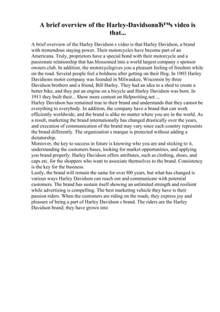 A brief overview of the Harley-DavidsonвЂ™s video is
that...
A brief overview of the Harley Davidson s video is that Harley Davidson, a brand
with tremendous staying power. Their motorcycles have become part of an
Americana. Truly, proprietors have a special bond with their motorcycle and a
passionate relationship that has blossomed into a world largest company s sponsor
owners club. In addition, the motorcyclegives you a pleasant feeling of freedom while
on the road. Several people feel a boldness after getting on their Hog. In 1903 Harley
Davidsons motor company was founded in Milwaukee, Wisconsin by three
Davidson brothers and a friend, Bill Harley. They had an idea in a shed to create a
better bike, and they put an engine on a bicycle and Harley Davidson was born. In
1911 they built their... Show more content on Helpwriting.net ...
Harley Davidson has remained true to their brand and understands that they cannot be
everything to everybody. In addition, the company have a brand that can work
efficiently worldwide, and the brand is alike no matter where you are in the world. As
a result, marketing the brand internationally has changed drastically over the years,
and execution of communication of the brand may vary since each country represents
the brand differently. The organization s marque is protected without adding a
dictatorship.
Moreover, the key to success in future is knowing who you are and sticking to it,
understanding the customers bases, looking for market opportunities, and applying
you brand properly. Harley Davidson offers attributes, such as clothing, shoes, and
caps etc. for the shoppers who want to associate themselves to the brand. Consistency
is the key for the business.
Lastly, the brand will remain the same for over l00 years, but what has changed is
various ways Harley Davidson can reach out and communicate with potential
customers. The brand has sustain itself showing an unlimited strength and resilient
while advertising is compelling. The best marketing vehicle they have is their
passion riders. When the customers are riding on the roads, they express joy and
pleasure of being a part of Harley Davidson s brand. The riders are the Harley
Davidson brand; they have grown into
 